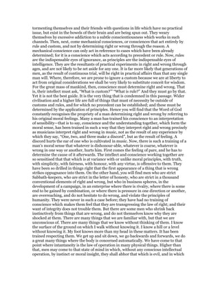 tormenting themselves and their friends with questions in life which have no practical
issue, but exist in the bowels of their brain and are being spun out. They weary
themselves by excessive addiction to a subtle conscientiousness which works in such
channels. Then, next, come mechanical consciences, or consciences that act entirely by
rule and custom, and not by determining right or wrong through the reason. A
mechanical conscience can only act in reference to cases which have been already
determined; for it is a conscience which acts according to precedent or rule. Now, rules
are the indispensable eyes of ignorance, as principles are the indispensable eyes of
intelligence. They are the resultants of practical experiments in right and wrong through
ages, and are not likely to be set aside for any one. It is far more likely that generations of
men, as the result of continuous trial, will be right in practical affairs than that any single
man will. Where, therefore, we are prone to ignore a custom because we are at liberty to
act from original considerations we shall be very likely to substitute conceit for wisdom.
For the great mass of mankind, then, conscience must determine right and wrong. That
is, their intellect must ask, “What is custom?’” “What is rule?” And they must go by that.
Yet it is not the best guide. It is the very thing that is condemned in this passage. Wider
civilisation and a higher life are full of things that must of necessity be outside of
customs and rules, and for which no precedent can be established; and these must be
determined by the application of principles. Hence you will find that the Word of God
constantly recognises the propriety of a man determining right and wrong by referring to
his original moral feelings. Many a man has trained his conscience to an interpretation
of sensibility—that is to say, conscience and the understanding together, which form the
moral sense, has been trained in such a way that they interpret right and wrong precisely
as musicians interpret right and wrong in music, not as the result of any experience by
which they say, “One, two, and three make a discord”, but as the result of feeling. A
discord hurts the ear of one who is cultivated in music. Now, there is such a training of a
man’s moral sense that whatever is dishonour-able, whatever is coarse, whatever is
wrong in one way or another, hurts him. First comes the feeling of pare, and he has to
determine the cause of it afterwards. The intellect and conscience working together are
so sensitised that that which is at variance with or unlike moral principles, with truth,
with simplicity, with fairness, with honour, with any virtue, is offensive to them. They
have been so drilled in things right that the first appearance of a thing that is wrong
strikes oppugnance into them. On the other hand, you will find men who are strict
Sabbath-keepers, who are strict in the letter of honesty, who are strict in a thousand
conventional elements of right and wrong, but who in business spheres, in the
development of a campaign, in an enterprise where there is rivalry, where there is some
end to be gained by combination, or where there is pressure in one direction or another,
are overreaching, and do not hesitate to do wrong, and violate the principles of
humanity. They were never in such a case before; they have had no training of
conscience which makes them feel that they are transgressing the law of right; and their
want of integrity does not trouble them. But there are some men who shrink back
instinctively from things that are wrong, and do not themselves know why they are
shocked at them. There are many things that we are familiar with, but that we are
unconscious of. There are many things that we know without thinking of them. I know
the surface of the ground on which I walk without knowing it. I know a hill or a level
without knowing it. My foot knows more than my head in these matters. It has been
trained respecting them. We get up and sit down, we go backwards and forwards, we do
a great many things where the body is concerned automatically. We have come to that
point where intantaneity is the law of operation in many physical things. Higher than
that, men may come to that state of mind in which, without any conscious intellectual
operation, by instinct or moral insight, they shall abhor that which is evil, and in which
 