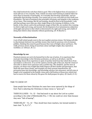 they shall instinctively seek that which is good. This is the highest form of conscience. I
must add one or two remarks. First, I think our times need training in judicial ethics far
more than in intensity of spirituality. It is morality that develops spirituality, and not
spirituality that develops morality. You cannot put on your roof until you have built your
foundation. The lack of training in the principles of honesty and integrity is the weakness
of our times. This training, like all real training, should be first in the household. I only
add that perhaps more than any other single thing in the training of children, in the
family, in the school, and in the preliminary stages of their life, are needed, first, training
in what is right and wrong, and second, the development of an instantaneous subjection
of thought and action to that which is determined to be right and wrong, and a habit of
doing that which is duty instantly without questioning. (H. W.Beecher.)
Necessity of discrimination
A set of half-witted people went to the sea to gather precious stones. Not being well able
to discriminate between true and false stones, they took for precious a lot of common
pebbles, thinking they must be good because they were of bright colour and heavy. The
really precious stones, being of uncertain colour and light weight, they rejected as
worthless. (J. Gilmour, M. A.)
Knowledge by use
Practical sciences are not to be learned but in the way of action. It is experience that
must give knowledge in the Christian profession, as well as in all others. And the
knowledge drawn from experience is quite of another kind from that which flows from
speculation or discourse. It is not the opinion, but the path of the just, that the wisest of
men tells us shines more and more unto a perfect day. The obedient, and the men of
practice, are those sons of light that shall outgrow all their doubts and ignorances, that
shall ride upon these clouds, and triumph over their present imperfections, till
persuasion pass into knowledge, and knowledge advance into assurance, and all come at
length to be completed in the beatific vision and a full fruition of those joys which God
has in reserve for them whom by His grace He shall prepare for glory. (R. South, D. D.)
TIME TO GROW UP!TIME TO GROW UP!TIME TO GROW UP!TIME TO GROW UP!
Some people have been Christians for years have never matured in the things ofSome people have been Christians for years have never matured in the things ofSome people have been Christians for years have never matured in the things ofSome people have been Christians for years have never matured in the things of
God. Paul is exhorting the Christians in these verses to "grow up"!God. Paul is exhorting the Christians in these verses to "grow up"!God. Paul is exhorting the Christians in these verses to "grow up"!God. Paul is exhorting the Christians in these verses to "grow up"!
THEIR DULLNESSTHEIR DULLNESSTHEIR DULLNESSTHEIR DULLNESS ---- Vs.Vs.Vs.Vs. 12121212 ---- Paul had much to say about the Lord as a priestPaul had much to say about the Lord as a priestPaul had much to say about the Lord as a priestPaul had much to say about the Lord as a priest
according to the order of Melchisedek (Vss.according to the order of Melchisedek (Vss.according to the order of Melchisedek (Vss.according to the order of Melchisedek (Vss. 1111----10101010), but could not utter them because), but could not utter them because), but could not utter them because), but could not utter them because
they were "dull of hearing".they were "dull of hearing".they were "dull of hearing".they were "dull of hearing".
THEIR DELAYTHEIR DELAYTHEIR DELAYTHEIR DELAY ---- Vs.Vs.Vs.Vs. 12121212 ---- They should have been teachers, but instead needed toThey should have been teachers, but instead needed toThey should have been teachers, but instead needed toThey should have been teachers, but instead needed to
learn their "A, B, C's".learn their "A, B, C's".learn their "A, B, C's".learn their "A, B, C's".
 