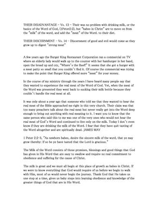 THEIR DISADVANTAGETHEIR DISADVANTAGETHEIR DISADVANTAGETHEIR DISADVANTAGE ---- Vs.Vs.Vs.Vs. 13131313 ---- Their was no problem with drinking milk, or theTheir was no problem with drinking milk, or theTheir was no problem with drinking milk, or theTheir was no problem with drinking milk, or the
basics of the Word of God, (basics of the Word of God, (basics of the Word of God, (basics of the Word of God, (1111PeterPeterPeterPeter2222::::2222), but "babes in Christ" are to move on from), but "babes in Christ" are to move on from), but "babes in Christ" are to move on from), but "babes in Christ" are to move on from
the "milk" of the word, and add the "meat" of the Word. to their diet.the "milk" of the word, and add the "meat" of the Word. to their diet.the "milk" of the word, and add the "meat" of the Word. to their diet.the "milk" of the word, and add the "meat" of the Word. to their diet.
THEIR DISCERNMENTTHEIR DISCERNMENTTHEIR DISCERNMENTTHEIR DISCERNMENT ---- Vs.Vs.Vs.Vs. 14141414 ---- Discernment of good and evil would come as theyDiscernment of good and evil would come as theyDiscernment of good and evil would come as theyDiscernment of good and evil would come as they
grow up to digest "strong meat"grow up to digest "strong meat"grow up to digest "strong meat"grow up to digest "strong meat"
A few years ago the Burger King Restaurant Corporation ran a commercial on TVA few years ago the Burger King Restaurant Corporation ran a commercial on TVA few years ago the Burger King Restaurant Corporation ran a commercial on TVA few years ago the Burger King Restaurant Corporation ran a commercial on TV
where an elderly lady would walk up to the counter with her hamburger in her hand,where an elderly lady would walk up to the counter with her hamburger in her hand,where an elderly lady would walk up to the counter with her hamburger in her hand,where an elderly lady would walk up to the counter with her hamburger in her hand,
open the bread up and cry, “Where’s the Beef!” It seems that she got a burger withopen the bread up and cry, “Where’s the Beef!” It seems that she got a burger withopen the bread up and cry, “Where’s the Beef!” It seems that she got a burger withopen the bread up and cry, “Where’s the Beef!” It seems that she got a burger with
a meat patty so small that you couldn’t find it. Of course the commercial was tryinga meat patty so small that you couldn’t find it. Of course the commercial was tryinga meat patty so small that you couldn’t find it. Of course the commercial was tryinga meat patty so small that you couldn’t find it. Of course the commercial was trying
to make the point that Burger King offered more “meat” for your money.to make the point that Burger King offered more “meat” for your money.to make the point that Burger King offered more “meat” for your money.to make the point that Burger King offered more “meat” for your money.
In the course of my ministry through the years I have heard many people say thatIn the course of my ministry through the years I have heard many people say thatIn the course of my ministry through the years I have heard many people say thatIn the course of my ministry through the years I have heard many people say that
they wanted to experience the real meat of the Word of God. Yet, when the meat ofthey wanted to experience the real meat of the Word of God. Yet, when the meat ofthey wanted to experience the real meat of the Word of God. Yet, when the meat ofthey wanted to experience the real meat of the Word of God. Yet, when the meat of
the Word was presented they went back to sucking their milk bottle because theythe Word was presented they went back to sucking their milk bottle because theythe Word was presented they went back to sucking their milk bottle because theythe Word was presented they went back to sucking their milk bottle because they
couldn’t handle the real meat at all.couldn’t handle the real meat at all.couldn’t handle the real meat at all.couldn’t handle the real meat at all.
It was only about a year ago that someone who told me that they wanted to hear theIt was only about a year ago that someone who told me that they wanted to hear theIt was only about a year ago that someone who told me that they wanted to hear theIt was only about a year ago that someone who told me that they wanted to hear the
real meat of the Bible approached me right in this very church. Their claim was thatreal meat of the Bible approached me right in this very church. Their claim was thatreal meat of the Bible approached me right in this very church. Their claim was thatreal meat of the Bible approached me right in this very church. Their claim was that
too many preachers talk about the real meat but never really get into the Word deeptoo many preachers talk about the real meat but never really get into the Word deeptoo many preachers talk about the real meat but never really get into the Word deeptoo many preachers talk about the real meat but never really get into the Word deep
enough to bring out anything with real meaning to it. I want you to know that theenough to bring out anything with real meaning to it. I want you to know that theenough to bring out anything with real meaning to it. I want you to know that theenough to bring out anything with real meaning to it. I want you to know that the
same person who said this to me was one of the very ones who would not hear thesame person who said this to me was one of the very ones who would not hear thesame person who said this to me was one of the very ones who would not hear thesame person who said this to me was one of the very ones who would not hear the
real meat of God’s Word and continued to live only on the milk. Today I don’t evenreal meat of God’s Word and continued to live only on the milk. Today I don’t evenreal meat of God’s Word and continued to live only on the milk. Today I don’t evenreal meat of God’s Word and continued to live only on the milk. Today I don’t even
know if they are drinking the milk of the Word. I fear that they have quit tasting ofknow if they are drinking the milk of the Word. I fear that they have quit tasting ofknow if they are drinking the milk of the Word. I fear that they have quit tasting ofknow if they are drinking the milk of the Word. I fear that they have quit tasting of
the Word altogether and are spiritually dead. JAMES MAYthe Word altogether and are spiritually dead. JAMES MAYthe Word altogether and are spiritually dead. JAMES MAYthe Word altogether and are spiritually dead. JAMES MAY
1111 PeterPeterPeterPeter 2222::::2222----3333, "As newborn babes, desire the sincere milk of the word, that ye may, "As newborn babes, desire the sincere milk of the word, that ye may, "As newborn babes, desire the sincere milk of the word, that ye may, "As newborn babes, desire the sincere milk of the word, that ye may
grow thereby: If so be ye have tasted that the Lord is gracious."grow thereby: If so be ye have tasted that the Lord is gracious."grow thereby: If so be ye have tasted that the Lord is gracious."grow thereby: If so be ye have tasted that the Lord is gracious."
The Milk of the Word consists of those promises, blessings and good things that GodThe Milk of the Word consists of those promises, blessings and good things that GodThe Milk of the Word consists of those promises, blessings and good things that GodThe Milk of the Word consists of those promises, blessings and good things that God
has given in His Word that are easy to swallow and require no real commitment tohas given in His Word that are easy to swallow and require no real commitment tohas given in His Word that are easy to swallow and require no real commitment tohas given in His Word that are easy to swallow and require no real commitment to
obedience and suffering for the cause of Christ.obedience and suffering for the cause of Christ.obedience and suffering for the cause of Christ.obedience and suffering for the cause of Christ.
The milk is great and we must all begin at this place of growth as babes in Christ. IfThe milk is great and we must all begin at this place of growth as babes in Christ. IfThe milk is great and we must all begin at this place of growth as babes in Christ. IfThe milk is great and we must all begin at this place of growth as babes in Christ. If
we were to know everything that God would require of us before we begin to walkwe were to know everything that God would require of us before we begin to walkwe were to know everything that God would require of us before we begin to walkwe were to know everything that God would require of us before we begin to walk
with Him, most of us would never begin the journey. Thank God that He takes uswith Him, most of us would never begin the journey. Thank God that He takes uswith Him, most of us would never begin the journey. Thank God that He takes uswith Him, most of us would never begin the journey. Thank God that He takes us
one step at a time, gives us baby steps into learning obedience and knowledge of theone step at a time, gives us baby steps into learning obedience and knowledge of theone step at a time, gives us baby steps into learning obedience and knowledge of theone step at a time, gives us baby steps into learning obedience and knowledge of the
greater things of God that are in His Word.greater things of God that are in His Word.greater things of God that are in His Word.greater things of God that are in His Word.
 