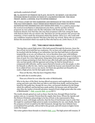 spiritually comforted of God?
III. No DIGNITY OF PERSON OR PLACE, NO DUTY, NO MERIT, CAN DELIVER
SINNERS FROM STANDING IN NEED OF A SACRIFICE FOR SIN. THE HIGH
PRIEST, BEING A SINNER, WAS TO OFFER HIMSELF.
IV. IT WAS A PART OF THE DARKNESS AND BONDAGE OF THE CHURCH UNDER
THE OLD TESTAMENT, THAT THEIR HIGH PRIESTS HAD NEED TO OFFER
SACRIFICES FOR THEMSELVES AND THEIR OWN SINS. It is a relief to sinners that
the word of reconciliation is administered unto them, and the sacrifice of Christ
proposed, by men subject unto the like infirmities with themselves. For there is a
testimony therein, how that they also may find acceptance with God, seeing He deals
with them by those who are sinners also. But these are not the persons who procure the
remission, or have made the atonement which they declare. Were it so, who could with
any confidence acquiesce therein? But this is the holy way of God. Those who are sinners
declare the atonement which was made by Him who had no sin. (John Owen, D. D.)
EBC, "THE GREAT HIGH-PRIEST.
"Having then a great High-priest, Who hath passed through the heavens, Jesus the
Son of God, let us hold fast our confession. For we have not a high-priest that cannot
be touched with the feeling of our infirmities; but One that hath been in all points
tempted like as we are, yet without sin. Let us therefore draw near with boldness
unto the throne of grace, that we may receive mercy, and may find grace to help us in
time of need. For every high-priest, being taken from among men, is appointed for
men in things pertaining to God, that he may offer both gifts and sacrifices for sins:
who can bear gently with the ignorant and erring, for that he himself also is
compassed with infirmity; and by reason thereof is bound, as for the people, so also
for himself, to offer for sins. And no man taketh the honour unto himself, but when
he is called of God, even as was Aaron. So Christ also glorified not Himself to be
made a High-priest, but He that spake unto Him,
Thou art My Son, This day have I begotten Thee:
as He saith also in another place,
Thou art a Priest for ever After the order of Melchizedek.
Who in the days of His flesh, having offered up prayers and supplications with strong
crying and tears unto Him that was able to save Him from death, and having been
heard for His godly fear, though He was a Son, yet learned obedience by the things
which He suffered; and having been made perfect, He became unto all them that
obey Him the Author of eternal salvation; named of God a High-priest after the order
of Melchizedek."-- Heb_4:14-16; Heb_5:1-10 (R.V.)
The results already gained are such as these: that the Son, through Whom God has
spoken unto us, is a greater Person than the angels; that Jesus, Whom the Apostle and
the Hebrew Christians acknowledge to be Son of God, is the representative Man,
endowed, as such, with kingly authority; that the Son of God became man in order that
He might be constituted High-priest to make reconciliation for sin; and, finally, that all
the purposes of God revealed in the Old Testament, though they have hitherto been
accomplished but partially, will not fall to the ground, and will remain in higher forms
under the Gospel.
The writer gathers these threads to a head in Heb_4:14. The high-priest still remains. If
 