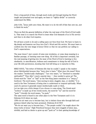 Over a long period of time, through much study and through hearing the WordOver a long period of time, through much study and through hearing the WordOver a long period of time, through much study and through hearing the WordOver a long period of time, through much study and through hearing the Word
taught and preached over and again, we learn to “rightly divide” or correctlytaught and preached over and again, we learn to “rightly divide” or correctlytaught and preached over and again, we learn to “rightly divide” or correctlytaught and preached over and again, we learn to “rightly divide” or correctly
understand the Bible.understand the Bible.understand the Bible.understand the Bible.
JohnJohnJohnJohn 4444::::34343434, "Jesus saith unto them, My meat is to do the will of him that sent me, and, "Jesus saith unto them, My meat is to do the will of him that sent me, and, "Jesus saith unto them, My meat is to do the will of him that sent me, and, "Jesus saith unto them, My meat is to do the will of him that sent me, and
to finish his work."to finish his work."to finish his work."to finish his work."
There we find the general definition of what the real meat of the Word of God reallyThere we find the general definition of what the real meat of the Word of God reallyThere we find the general definition of what the real meat of the Word of God reallyThere we find the general definition of what the real meat of the Word of God really
is. That meat is to search the Word to learn what God demands of us in His serviceis. That meat is to search the Word to learn what God demands of us in His serviceis. That meat is to search the Word to learn what God demands of us in His serviceis. That meat is to search the Word to learn what God demands of us in His service
and then to do what God requires.and then to do what God requires.and then to do what God requires.and then to do what God requires.
We all have a work to do and a calling upon our lives from God. We have to learn toWe all have a work to do and a calling upon our lives from God. We have to learn toWe all have a work to do and a calling upon our lives from God. We have to learn toWe all have a work to do and a calling upon our lives from God. We have to learn to
dig deeply and immerse our lives into God’s Word and His service. We must learn todig deeply and immerse our lives into God’s Word and His service. We must learn todig deeply and immerse our lives into God’s Word and His service. We must learn todig deeply and immerse our lives into God’s Word and His service. We must learn to
conform into the very image of Jesus Christ so that we can perform our calling toconform into the very image of Jesus Christ so that we can perform our calling toconform into the very image of Jesus Christ so that we can perform our calling toconform into the very image of Jesus Christ so that we can perform our calling to
God’s expectations.God’s expectations.God’s expectations.God’s expectations.
The meat doesn’t just consist of some new revelation, or some deep meaning in aThe meat doesn’t just consist of some new revelation, or some deep meaning in aThe meat doesn’t just consist of some new revelation, or some deep meaning in aThe meat doesn’t just consist of some new revelation, or some deep meaning in a
familiar passage, or learning some new thing. All of this is important certainly, butfamiliar passage, or learning some new thing. All of this is important certainly, butfamiliar passage, or learning some new thing. All of this is important certainly, butfamiliar passage, or learning some new thing. All of this is important certainly, but
the real meaning of getting into the meat of the Word of God is learning to livethe real meaning of getting into the meat of the Word of God is learning to livethe real meaning of getting into the meat of the Word of God is learning to livethe real meaning of getting into the meat of the Word of God is learning to live
obediently, in sanctification, holiness and commitment to doing the will of God inobediently, in sanctification, holiness and commitment to doing the will of God inobediently, in sanctification, holiness and commitment to doing the will of God inobediently, in sanctification, holiness and commitment to doing the will of God in
your life with persistence, knowing that God will bring us to maturity in Him.your life with persistence, knowing that God will bring us to maturity in Him.your life with persistence, knowing that God will bring us to maturity in Him.your life with persistence, knowing that God will bring us to maturity in Him.
MIKE HAYS, “the writer of Hebrews felt that he couldn’t speak to the readersMIKE HAYS, “the writer of Hebrews felt that he couldn’t speak to the readersMIKE HAYS, “the writer of Hebrews felt that he couldn’t speak to the readersMIKE HAYS, “the writer of Hebrews felt that he couldn’t speak to the readers
about Melchizedek because they "were slow to learn." What does this mean? Wereabout Melchizedek because they "were slow to learn." What does this mean? Wereabout Melchizedek because they "were slow to learn." What does this mean? Wereabout Melchizedek because they "were slow to learn." What does this mean? Were
the readers "intellectually challenged," "not very smart," or "destined to remedialthe readers "intellectually challenged," "not very smart," or "destined to remedialthe readers "intellectually challenged," "not very smart," or "destined to remedialthe readers "intellectually challenged," "not very smart," or "destined to remedial
spirituality?" They didn’t need a special classspirituality?" They didn’t need a special classspirituality?" They didn’t need a special classspirituality?" They didn’t need a special class -------- they needed to grow up! Thethey needed to grow up! Thethey needed to grow up! Thethey needed to grow up! The
Greek word for "slow" or "dull" as the New King James translates it is "nwqro,j"Greek word for "slow" or "dull" as the New King James translates it is "nwqro,j"Greek word for "slow" or "dull" as the New King James translates it is "nwqro,j"Greek word for "slow" or "dull" as the New King James translates it is "nwqro,j"
(nothros). The word means, "slow moving in mind, sluggish, lazy, or slothful." It is(nothros). The word means, "slow moving in mind, sluggish, lazy, or slothful." It is(nothros). The word means, "slow moving in mind, sluggish, lazy, or slothful." It is(nothros). The word means, "slow moving in mind, sluggish, lazy, or slothful." It is
used in the New Testament of being slow to understand or respond spiritually. Whenused in the New Testament of being slow to understand or respond spiritually. Whenused in the New Testament of being slow to understand or respond spiritually. Whenused in the New Testament of being slow to understand or respond spiritually. When
used of a person it generally meant intellectually numb or thick.used of a person it generally meant intellectually numb or thick.used of a person it generally meant intellectually numb or thick.used of a person it generally meant intellectually numb or thick.
Let me take you a little deeper if you choose to come along. The Greek wordLet me take you a little deeper if you choose to come along. The Greek wordLet me take you a little deeper if you choose to come along. The Greek wordLet me take you a little deeper if you choose to come along. The Greek word
"nothros" is made up of two Greek words, the word for "no" and the word for"nothros" is made up of two Greek words, the word for "no" and the word for"nothros" is made up of two Greek words, the word for "no" and the word for"nothros" is made up of two Greek words, the word for "no" and the word for
"push." Literally the word means, "no push.""push." Literally the word means, "no push.""push." Literally the word means, "no push.""push." Literally the word means, "no push."
The same word is found in one other place in the New Testament and it is inThe same word is found in one other place in the New Testament and it is inThe same word is found in one other place in the New Testament and it is inThe same word is found in one other place in the New Testament and it is in
HebrewsHebrewsHebrewsHebrews 6666::::12121212 where we read,where we read,where we read,where we read,
12121212We do not want you to become lazy, but to imitate those who through faith andWe do not want you to become lazy, but to imitate those who through faith andWe do not want you to become lazy, but to imitate those who through faith andWe do not want you to become lazy, but to imitate those who through faith and
patience inherit what has been promised. (Hebrewspatience inherit what has been promised. (Hebrewspatience inherit what has been promised. (Hebrewspatience inherit what has been promised. (Hebrews 6666::::12121212 NIV)NIV)NIV)NIV)
"We do not want you to become lazy..." The people couldn’t be taught about the"We do not want you to become lazy..." The people couldn’t be taught about the"We do not want you to become lazy..." The people couldn’t be taught about the"We do not want you to become lazy..." The people couldn’t be taught about the
deep truths of Jesus’ High Priesthood because they were sluggish of mind, lazy,deep truths of Jesus’ High Priesthood because they were sluggish of mind, lazy,deep truths of Jesus’ High Priesthood because they were sluggish of mind, lazy,deep truths of Jesus’ High Priesthood because they were sluggish of mind, lazy,
slothful, and had no desire to grow up and "push on" in their gaining knowledge ofslothful, and had no desire to grow up and "push on" in their gaining knowledge ofslothful, and had no desire to grow up and "push on" in their gaining knowledge ofslothful, and had no desire to grow up and "push on" in their gaining knowledge of
 
