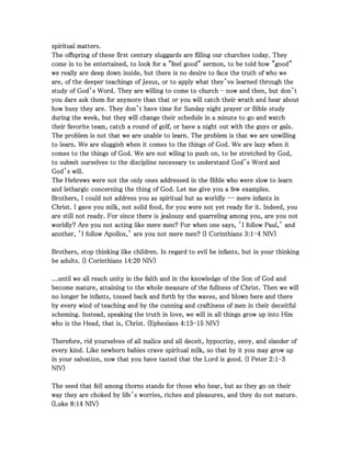 spiritual matters.spiritual matters.spiritual matters.spiritual matters.
The offspring of these first century sluggards are filling our churches today. TheyThe offspring of these first century sluggards are filling our churches today. TheyThe offspring of these first century sluggards are filling our churches today. TheyThe offspring of these first century sluggards are filling our churches today. They
come in to be entertained, to look for a "feel good" sermon, to be told how "good"come in to be entertained, to look for a "feel good" sermon, to be told how "good"come in to be entertained, to look for a "feel good" sermon, to be told how "good"come in to be entertained, to look for a "feel good" sermon, to be told how "good"
we really are deep down inside, but there is no desire to face the truth of who wewe really are deep down inside, but there is no desire to face the truth of who wewe really are deep down inside, but there is no desire to face the truth of who wewe really are deep down inside, but there is no desire to face the truth of who we
are, of the deeper teachings of Jesus, or to apply what they’ve learned through theare, of the deeper teachings of Jesus, or to apply what they’ve learned through theare, of the deeper teachings of Jesus, or to apply what they’ve learned through theare, of the deeper teachings of Jesus, or to apply what they’ve learned through the
study of God’s Word. They are willing to come to churchstudy of God’s Word. They are willing to come to churchstudy of God’s Word. They are willing to come to churchstudy of God’s Word. They are willing to come to church ---- now and then, but don’tnow and then, but don’tnow and then, but don’tnow and then, but don’t
you dare ask them for anymore than that or you will catch their wrath and hear aboutyou dare ask them for anymore than that or you will catch their wrath and hear aboutyou dare ask them for anymore than that or you will catch their wrath and hear aboutyou dare ask them for anymore than that or you will catch their wrath and hear about
how busy they are. They don’t have time for Sunday night prayer or Bible studyhow busy they are. They don’t have time for Sunday night prayer or Bible studyhow busy they are. They don’t have time for Sunday night prayer or Bible studyhow busy they are. They don’t have time for Sunday night prayer or Bible study
during the week, but they will change their schedule in a minute to go and watchduring the week, but they will change their schedule in a minute to go and watchduring the week, but they will change their schedule in a minute to go and watchduring the week, but they will change their schedule in a minute to go and watch
their favorite team, catch a round of golf, or have a night out with the guys or gals.their favorite team, catch a round of golf, or have a night out with the guys or gals.their favorite team, catch a round of golf, or have a night out with the guys or gals.their favorite team, catch a round of golf, or have a night out with the guys or gals.
The problem is not that we are unable to learn. The problem is that we are unwillingThe problem is not that we are unable to learn. The problem is that we are unwillingThe problem is not that we are unable to learn. The problem is that we are unwillingThe problem is not that we are unable to learn. The problem is that we are unwilling
to learn. We are sluggish when it comes to the things of God. We are lazy when itto learn. We are sluggish when it comes to the things of God. We are lazy when itto learn. We are sluggish when it comes to the things of God. We are lazy when itto learn. We are sluggish when it comes to the things of God. We are lazy when it
comes to the things of God. We are not wiling to push on, to be stretched by God,comes to the things of God. We are not wiling to push on, to be stretched by God,comes to the things of God. We are not wiling to push on, to be stretched by God,comes to the things of God. We are not wiling to push on, to be stretched by God,
to submit ourselves to the discipline necessary to understand God’s Word andto submit ourselves to the discipline necessary to understand God’s Word andto submit ourselves to the discipline necessary to understand God’s Word andto submit ourselves to the discipline necessary to understand God’s Word and
God’s will.God’s will.God’s will.God’s will.
The Hebrews were not the only ones addressed in the Bible who were slow to learnThe Hebrews were not the only ones addressed in the Bible who were slow to learnThe Hebrews were not the only ones addressed in the Bible who were slow to learnThe Hebrews were not the only ones addressed in the Bible who were slow to learn
and lethargic concerning the thing of God. Let me give you a few examples.and lethargic concerning the thing of God. Let me give you a few examples.and lethargic concerning the thing of God. Let me give you a few examples.and lethargic concerning the thing of God. Let me give you a few examples.
Brothers, I could not address you as spiritual but as worldlyBrothers, I could not address you as spiritual but as worldlyBrothers, I could not address you as spiritual but as worldlyBrothers, I could not address you as spiritual but as worldly -------- mere infants inmere infants inmere infants inmere infants in
Christ. I gave you milk, not solid food, for you were not yet ready for it. Indeed, youChrist. I gave you milk, not solid food, for you were not yet ready for it. Indeed, youChrist. I gave you milk, not solid food, for you were not yet ready for it. Indeed, youChrist. I gave you milk, not solid food, for you were not yet ready for it. Indeed, you
are still not ready. For since there is jealousy and quarreling among you, are you notare still not ready. For since there is jealousy and quarreling among you, are you notare still not ready. For since there is jealousy and quarreling among you, are you notare still not ready. For since there is jealousy and quarreling among you, are you not
worldly? Are you not acting like mere men? For when one says, ’I follow Paul,’ andworldly? Are you not acting like mere men? For when one says, ’I follow Paul,’ andworldly? Are you not acting like mere men? For when one says, ’I follow Paul,’ andworldly? Are you not acting like mere men? For when one says, ’I follow Paul,’ and
another, ’I follow Apollos,’ are you not mere men? (I Corinthiansanother, ’I follow Apollos,’ are you not mere men? (I Corinthiansanother, ’I follow Apollos,’ are you not mere men? (I Corinthiansanother, ’I follow Apollos,’ are you not mere men? (I Corinthians 3333::::1111----4444 NIV)NIV)NIV)NIV)
Brothers, stop thinking like children. In regard to evil be infants, but in your thinkingBrothers, stop thinking like children. In regard to evil be infants, but in your thinkingBrothers, stop thinking like children. In regard to evil be infants, but in your thinkingBrothers, stop thinking like children. In regard to evil be infants, but in your thinking
be adults. (I Corinthiansbe adults. (I Corinthiansbe adults. (I Corinthiansbe adults. (I Corinthians 14141414::::20202020 NIV)NIV)NIV)NIV)
...until we all reach unity in the faith and in the knowledge of the Son of God and...until we all reach unity in the faith and in the knowledge of the Son of God and...until we all reach unity in the faith and in the knowledge of the Son of God and...until we all reach unity in the faith and in the knowledge of the Son of God and
become mature, attaining to the whole measure of the fullness of Christ. Then we willbecome mature, attaining to the whole measure of the fullness of Christ. Then we willbecome mature, attaining to the whole measure of the fullness of Christ. Then we willbecome mature, attaining to the whole measure of the fullness of Christ. Then we will
no longer be infants, tossed back and forth by the waves, and blown here and thereno longer be infants, tossed back and forth by the waves, and blown here and thereno longer be infants, tossed back and forth by the waves, and blown here and thereno longer be infants, tossed back and forth by the waves, and blown here and there
by every wind of teaching and by the cunning and craftiness of men in their deceitfulby every wind of teaching and by the cunning and craftiness of men in their deceitfulby every wind of teaching and by the cunning and craftiness of men in their deceitfulby every wind of teaching and by the cunning and craftiness of men in their deceitful
scheming. Instead, speaking the truth in love, we will in all things grow up into Himscheming. Instead, speaking the truth in love, we will in all things grow up into Himscheming. Instead, speaking the truth in love, we will in all things grow up into Himscheming. Instead, speaking the truth in love, we will in all things grow up into Him
who is the Head, that is, Christ. (Ephesianswho is the Head, that is, Christ. (Ephesianswho is the Head, that is, Christ. (Ephesianswho is the Head, that is, Christ. (Ephesians 4444::::13131313----15151515 NIV)NIV)NIV)NIV)
Therefore, rid yourselves of all malice and all deceit, hypocrisy, envy, and slander ofTherefore, rid yourselves of all malice and all deceit, hypocrisy, envy, and slander ofTherefore, rid yourselves of all malice and all deceit, hypocrisy, envy, and slander ofTherefore, rid yourselves of all malice and all deceit, hypocrisy, envy, and slander of
every kind. Like newborn babies crave spiritual milk, so that by it you may grow upevery kind. Like newborn babies crave spiritual milk, so that by it you may grow upevery kind. Like newborn babies crave spiritual milk, so that by it you may grow upevery kind. Like newborn babies crave spiritual milk, so that by it you may grow up
in your salvation, now that you have tasted that the Lord is good. (I Peterin your salvation, now that you have tasted that the Lord is good. (I Peterin your salvation, now that you have tasted that the Lord is good. (I Peterin your salvation, now that you have tasted that the Lord is good. (I Peter 2222::::1111----3333
NIV)NIV)NIV)NIV)
The seed that fell among thorns stands for those who hear, but as they go on theirThe seed that fell among thorns stands for those who hear, but as they go on theirThe seed that fell among thorns stands for those who hear, but as they go on theirThe seed that fell among thorns stands for those who hear, but as they go on their
way they are choked by life’s worries, riches and pleasures, and they do not mature.way they are choked by life’s worries, riches and pleasures, and they do not mature.way they are choked by life’s worries, riches and pleasures, and they do not mature.way they are choked by life’s worries, riches and pleasures, and they do not mature.
(Luke(Luke(Luke(Luke 8888::::14141414 NIV)NIV)NIV)NIV)
 