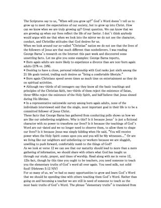 The Scriptures say to us, "When will you grow up?" God’s Word doesn’t tell us toThe Scriptures say to us, "When will you grow up?" God’s Word doesn’t tell us toThe Scriptures say to us, "When will you grow up?" God’s Word doesn’t tell us toThe Scriptures say to us, "When will you grow up?" God’s Word doesn’t tell us to
grow up to meet the expectations of our society, but to grow up into Christ. Howgrow up to meet the expectations of our society, but to grow up into Christ. Howgrow up to meet the expectations of our society, but to grow up into Christ. Howgrow up to meet the expectations of our society, but to grow up into Christ. How
can we know when we are truly growing up? Great question. We can know that wecan we know when we are truly growing up? Great question. We can know that wecan we know when we are truly growing up? Great question. We can know that wecan we know when we are truly growing up? Great question. We can know that we
are growing up when our lives reflect the life of our Savior. I don’t think anybodyare growing up when our lives reflect the life of our Savior. I don’t think anybodyare growing up when our lives reflect the life of our Savior. I don’t think anybodyare growing up when our lives reflect the life of our Savior. I don’t think anybody
would argue with me that when we look into the mirror we do not see the character,would argue with me that when we look into the mirror we do not see the character,would argue with me that when we look into the mirror we do not see the character,would argue with me that when we look into the mirror we do not see the character,
conduct, and Christlike attitudes that God desires for us.conduct, and Christlike attitudes that God desires for us.conduct, and Christlike attitudes that God desires for us.conduct, and Christlike attitudes that God desires for us.
When we look around our soWhen we look around our soWhen we look around our soWhen we look around our so----called "Christian" nation we do not see that the lives ofcalled "Christian" nation we do not see that the lives ofcalled "Christian" nation we do not see that the lives ofcalled "Christian" nation we do not see that the lives of
the followers of Jesus are that much different than nonbelievers. I was readingthe followers of Jesus are that much different than nonbelievers. I was readingthe followers of Jesus are that much different than nonbelievers. I was readingthe followers of Jesus are that much different than nonbelievers. I was reading
George Barna’s research on the Internet this past week and discovered someGeorge Barna’s research on the Internet this past week and discovered someGeorge Barna’s research on the Internet this past week and discovered someGeorge Barna’s research on the Internet this past week and discovered some
unsettling facts. Let me give you some examples: George Barna reports,unsettling facts. Let me give you some examples: George Barna reports,unsettling facts. Let me give you some examples: George Barna reports,unsettling facts. Let me give you some examples: George Barna reports,
* Born again adults are more likely to experience a divorce than are non* Born again adults are more likely to experience a divorce than are non* Born again adults are more likely to experience a divorce than are non* Born again adults are more likely to experience a divorce than are non----born againborn againborn againborn again
adults (adults (adults (adults (27272727% vs.% vs.% vs.% vs. 24242424%).%).%).%).
* Desiring to have a close, personal relationship with God ranks just sixth among the* Desiring to have a close, personal relationship with God ranks just sixth among the* Desiring to have a close, personal relationship with God ranks just sixth among the* Desiring to have a close, personal relationship with God ranks just sixth among the
21212121 life goals tested, trailing such desires as "living a comfortable lifestyle."life goals tested, trailing such desires as "living a comfortable lifestyle."life goals tested, trailing such desires as "living a comfortable lifestyle."life goals tested, trailing such desires as "living a comfortable lifestyle."
* Born again Christians spend seven times as much time on entertainment as they do* Born again Christians spend seven times as much time on entertainment as they do* Born again Christians spend seven times as much time on entertainment as they do* Born again Christians spend seven times as much time on entertainment as they do
on spiritual activities.on spiritual activities.on spiritual activities.on spiritual activities.
* Although two* Although two* Although two* Although two----thirds of all teenagers say they know all the basic teachings andthirds of all teenagers say they know all the basic teachings andthirds of all teenagers say they know all the basic teachings andthirds of all teenagers say they know all the basic teachings and
principles of the Christian faith, twoprinciples of the Christian faith, twoprinciples of the Christian faith, twoprinciples of the Christian faith, two----thirds of them reject the existence of Satan,thirds of them reject the existence of Satan,thirds of them reject the existence of Satan,thirds of them reject the existence of Satan,
threethreethreethree----fifths reject the existence of the Holy Spirit, and half believe that Jesus sinnedfifths reject the existence of the Holy Spirit, and half believe that Jesus sinnedfifths reject the existence of the Holy Spirit, and half believe that Jesus sinnedfifths reject the existence of the Holy Spirit, and half believe that Jesus sinned
during His lifetime.during His lifetime.during His lifetime.during His lifetime.
* In a representative nationwide survey among born again adults, none of the* In a representative nationwide survey among born again adults, none of the* In a representative nationwide survey among born again adults, none of the* In a representative nationwide survey among born again adults, none of the
individuals interviewed said that the single, most important goal in their life is to be aindividuals interviewed said that the single, most important goal in their life is to be aindividuals interviewed said that the single, most important goal in their life is to be aindividuals interviewed said that the single, most important goal in their life is to be a
committed follower of Jesus Christ.committed follower of Jesus Christ.committed follower of Jesus Christ.committed follower of Jesus Christ.
These facts that George Barna has gathered from conducting polls shows us how weThese facts that George Barna has gathered from conducting polls shows us how weThese facts that George Barna has gathered from conducting polls shows us how weThese facts that George Barna has gathered from conducting polls shows us how we
are like our unbelieving neighbors. Why is this? Is it because Jesus’ is just a fictionalare like our unbelieving neighbors. Why is this? Is it because Jesus’ is just a fictionalare like our unbelieving neighbors. Why is this? Is it because Jesus’ is just a fictionalare like our unbelieving neighbors. Why is this? Is it because Jesus’ is just a fictional
character with no power to transform our lives? Is it because the teachings of God’scharacter with no power to transform our lives? Is it because the teachings of God’scharacter with no power to transform our lives? Is it because the teachings of God’scharacter with no power to transform our lives? Is it because the teachings of God’s
Word are outWord are outWord are outWord are out----dated and we no longer need to observe them, to allow them to shapedated and we no longer need to observe them, to allow them to shapedated and we no longer need to observe them, to allow them to shapedated and we no longer need to observe them, to allow them to shape
our lives? Is it because Jesus was simply kidding when He said, "You will receiveour lives? Is it because Jesus was simply kidding when He said, "You will receiveour lives? Is it because Jesus was simply kidding when He said, "You will receiveour lives? Is it because Jesus was simply kidding when He said, "You will receive
power when the Holy Spirit comes upon you and you will be My witnesses..." Or arepower when the Holy Spirit comes upon you and you will be My witnesses..." Or arepower when the Holy Spirit comes upon you and you will be My witnesses..." Or arepower when the Holy Spirit comes upon you and you will be My witnesses..." Or are
we living like our neighbors and unbelieving cowe living like our neighbors and unbelieving cowe living like our neighbors and unbelieving cowe living like our neighbors and unbelieving co----workers because we are sluggish,workers because we are sluggish,workers because we are sluggish,workers because we are sluggish,
unwilling to push forward, comfortably numb to the things of God?unwilling to push forward, comfortably numb to the things of God?unwilling to push forward, comfortably numb to the things of God?unwilling to push forward, comfortably numb to the things of God?
As we look at verseAs we look at verseAs we look at verseAs we look at verse 12121212 we can see that our maturity should lead to more than a merewe can see that our maturity should lead to more than a merewe can see that our maturity should lead to more than a merewe can see that our maturity should lead to more than a mere
gathering of information, we should share with others what God has taught usgathering of information, we should share with others what God has taught usgathering of information, we should share with others what God has taught usgathering of information, we should share with others what God has taught us
through our study, prayer, and times of worship. Read along with me in versethrough our study, prayer, and times of worship. Read along with me in versethrough our study, prayer, and times of worship. Read along with me in versethrough our study, prayer, and times of worship. Read along with me in verse 12121212,,,,
12121212In fact, though by this time you ought to be teachers, you need someone to teachIn fact, though by this time you ought to be teachers, you need someone to teachIn fact, though by this time you ought to be teachers, you need someone to teachIn fact, though by this time you ought to be teachers, you need someone to teach
you the elementary truths of God’s word all over again. You need milk, not solidyou the elementary truths of God’s word all over again. You need milk, not solidyou the elementary truths of God’s word all over again. You need milk, not solidyou the elementary truths of God’s word all over again. You need milk, not solid
food! (Hebrewsfood! (Hebrewsfood! (Hebrewsfood! (Hebrews 5555::::12121212 NIV)NIV)NIV)NIV)
For so many of us, we’ve had so many opportunities to grow and learn God’s WordFor so many of us, we’ve had so many opportunities to grow and learn God’s WordFor so many of us, we’ve had so many opportunities to grow and learn God’s WordFor so many of us, we’ve had so many opportunities to grow and learn God’s Word
that we should be spending time with others teaching them God’s Word. Rather thanthat we should be spending time with others teaching them God’s Word. Rather thanthat we should be spending time with others teaching them God’s Word. Rather thanthat we should be spending time with others teaching them God’s Word. Rather than
going on and becoming a teacher we are still in need of someone to teach us thegoing on and becoming a teacher we are still in need of someone to teach us thegoing on and becoming a teacher we are still in need of someone to teach us thegoing on and becoming a teacher we are still in need of someone to teach us the
most basic truths of God’s Word. The phrase "elementary truths" is translated frommost basic truths of God’s Word. The phrase "elementary truths" is translated frommost basic truths of God’s Word. The phrase "elementary truths" is translated frommost basic truths of God’s Word. The phrase "elementary truths" is translated from
 