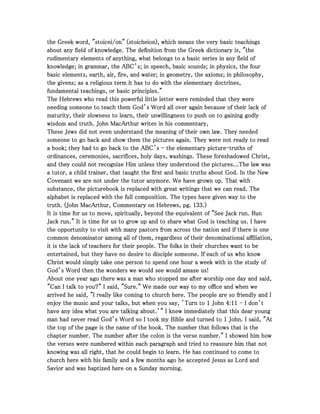 the Greek word, "stoicei/on" (stoicheion), which means the very basic teachingsthe Greek word, "stoicei/on" (stoicheion), which means the very basic teachingsthe Greek word, "stoicei/on" (stoicheion), which means the very basic teachingsthe Greek word, "stoicei/on" (stoicheion), which means the very basic teachings
about any field of knowledge. The definition from the Greek dictionary is, "theabout any field of knowledge. The definition from the Greek dictionary is, "theabout any field of knowledge. The definition from the Greek dictionary is, "theabout any field of knowledge. The definition from the Greek dictionary is, "the
rudimentary elements of anything, what belongs to a basic series in any field ofrudimentary elements of anything, what belongs to a basic series in any field ofrudimentary elements of anything, what belongs to a basic series in any field ofrudimentary elements of anything, what belongs to a basic series in any field of
knowledge; in grammar, the ABC’s; in speech, basic sounds; in physics, the fourknowledge; in grammar, the ABC’s; in speech, basic sounds; in physics, the fourknowledge; in grammar, the ABC’s; in speech, basic sounds; in physics, the fourknowledge; in grammar, the ABC’s; in speech, basic sounds; in physics, the four
basic elements, earth, air, fire, and water; in geometry, the axioms; in philosophy,basic elements, earth, air, fire, and water; in geometry, the axioms; in philosophy,basic elements, earth, air, fire, and water; in geometry, the axioms; in philosophy,basic elements, earth, air, fire, and water; in geometry, the axioms; in philosophy,
the givens; as a religious term it has to do with the elementary doctrines,the givens; as a religious term it has to do with the elementary doctrines,the givens; as a religious term it has to do with the elementary doctrines,the givens; as a religious term it has to do with the elementary doctrines,
fundamental teachings, or basic principles."fundamental teachings, or basic principles."fundamental teachings, or basic principles."fundamental teachings, or basic principles."
The Hebrews who read this powerful little letter were reminded that they wereThe Hebrews who read this powerful little letter were reminded that they wereThe Hebrews who read this powerful little letter were reminded that they wereThe Hebrews who read this powerful little letter were reminded that they were
needing someone to teach them God’s Word all over again because of their lack ofneeding someone to teach them God’s Word all over again because of their lack ofneeding someone to teach them God’s Word all over again because of their lack ofneeding someone to teach them God’s Word all over again because of their lack of
maturity, their slowness to learn, their unwillingness to push on to gaining godlymaturity, their slowness to learn, their unwillingness to push on to gaining godlymaturity, their slowness to learn, their unwillingness to push on to gaining godlymaturity, their slowness to learn, their unwillingness to push on to gaining godly
wisdom and truth. John MacArthur writes in his commentary,wisdom and truth. John MacArthur writes in his commentary,wisdom and truth. John MacArthur writes in his commentary,wisdom and truth. John MacArthur writes in his commentary,
These Jews did not even understand the meaning of their own law. They neededThese Jews did not even understand the meaning of their own law. They neededThese Jews did not even understand the meaning of their own law. They neededThese Jews did not even understand the meaning of their own law. They needed
someone to go back and show them the pictures again. They were not ready to readsomeone to go back and show them the pictures again. They were not ready to readsomeone to go back and show them the pictures again. They were not ready to readsomeone to go back and show them the pictures again. They were not ready to read
a book; they had to go back to the ABC’sa book; they had to go back to the ABC’sa book; they had to go back to the ABC’sa book; they had to go back to the ABC’s ---- the elementary picturethe elementary picturethe elementary picturethe elementary picture----truths oftruths oftruths oftruths of
ordinances, ceremonies, sacrifices, holy days, washings. These foreshadowed Christ,ordinances, ceremonies, sacrifices, holy days, washings. These foreshadowed Christ,ordinances, ceremonies, sacrifices, holy days, washings. These foreshadowed Christ,ordinances, ceremonies, sacrifices, holy days, washings. These foreshadowed Christ,
and they could not recognize Him unless they understood the pictures...The law wasand they could not recognize Him unless they understood the pictures...The law wasand they could not recognize Him unless they understood the pictures...The law wasand they could not recognize Him unless they understood the pictures...The law was
a tutor, a child trainer, that taught the first and basic truths about God. In the Newa tutor, a child trainer, that taught the first and basic truths about God. In the Newa tutor, a child trainer, that taught the first and basic truths about God. In the Newa tutor, a child trainer, that taught the first and basic truths about God. In the New
Covenant we are not under the tutor anymore. We have grown up. That withCovenant we are not under the tutor anymore. We have grown up. That withCovenant we are not under the tutor anymore. We have grown up. That withCovenant we are not under the tutor anymore. We have grown up. That with
substance, the picturebook is replaced with great writings that we can read. Thesubstance, the picturebook is replaced with great writings that we can read. Thesubstance, the picturebook is replaced with great writings that we can read. Thesubstance, the picturebook is replaced with great writings that we can read. The
alphabet is replaced with the full composition. The types have given way to thealphabet is replaced with the full composition. The types have given way to thealphabet is replaced with the full composition. The types have given way to thealphabet is replaced with the full composition. The types have given way to the
truth. (John MacArthur, Commentary on Hebrews, pg.truth. (John MacArthur, Commentary on Hebrews, pg.truth. (John MacArthur, Commentary on Hebrews, pg.truth. (John MacArthur, Commentary on Hebrews, pg. 133133133133.).).).)
It is time for us to move, spiritually, beyond the equivalent of "See Jack run. RunIt is time for us to move, spiritually, beyond the equivalent of "See Jack run. RunIt is time for us to move, spiritually, beyond the equivalent of "See Jack run. RunIt is time for us to move, spiritually, beyond the equivalent of "See Jack run. Run
Jack run." It is time for us to grow up and to share what God is teaching us. I haveJack run." It is time for us to grow up and to share what God is teaching us. I haveJack run." It is time for us to grow up and to share what God is teaching us. I haveJack run." It is time for us to grow up and to share what God is teaching us. I have
the opportunity to visit with many pastors from across the nation and if there is onethe opportunity to visit with many pastors from across the nation and if there is onethe opportunity to visit with many pastors from across the nation and if there is onethe opportunity to visit with many pastors from across the nation and if there is one
common denominator among all of them, regardless of their denominational affiliation,common denominator among all of them, regardless of their denominational affiliation,common denominator among all of them, regardless of their denominational affiliation,common denominator among all of them, regardless of their denominational affiliation,
it is the lack of teachers for their people. The folks in their churches want to beit is the lack of teachers for their people. The folks in their churches want to beit is the lack of teachers for their people. The folks in their churches want to beit is the lack of teachers for their people. The folks in their churches want to be
entertained, but they have no desire to disciple someone. If each of us who knowentertained, but they have no desire to disciple someone. If each of us who knowentertained, but they have no desire to disciple someone. If each of us who knowentertained, but they have no desire to disciple someone. If each of us who know
Christ would simply take one person to spend one hour a week with in the study ofChrist would simply take one person to spend one hour a week with in the study ofChrist would simply take one person to spend one hour a week with in the study ofChrist would simply take one person to spend one hour a week with in the study of
God’s Word then the wonders we would see would amaze us!God’s Word then the wonders we would see would amaze us!God’s Word then the wonders we would see would amaze us!God’s Word then the wonders we would see would amaze us!
About one year ago there was a man who stopped me after worship one day and said,About one year ago there was a man who stopped me after worship one day and said,About one year ago there was a man who stopped me after worship one day and said,About one year ago there was a man who stopped me after worship one day and said,
"Can I talk to you?" I said, "Sure." We made our way to my office and when we"Can I talk to you?" I said, "Sure." We made our way to my office and when we"Can I talk to you?" I said, "Sure." We made our way to my office and when we"Can I talk to you?" I said, "Sure." We made our way to my office and when we
arrived he said, "I really like coming to church here. The people are so friendly and Iarrived he said, "I really like coming to church here. The people are so friendly and Iarrived he said, "I really like coming to church here. The people are so friendly and Iarrived he said, "I really like coming to church here. The people are so friendly and I
enjoy the music and your talks, but when you say, ’Turn toenjoy the music and your talks, but when you say, ’Turn toenjoy the music and your talks, but when you say, ’Turn toenjoy the music and your talks, but when you say, ’Turn to 1111 JohnJohnJohnJohn 4444::::11111111 ---- I don’tI don’tI don’tI don’t
have any idea what you are talking about.’" I knew immediately that this dear younghave any idea what you are talking about.’" I knew immediately that this dear younghave any idea what you are talking about.’" I knew immediately that this dear younghave any idea what you are talking about.’" I knew immediately that this dear young
man had never read God’s Word so I took my Bible and turned toman had never read God’s Word so I took my Bible and turned toman had never read God’s Word so I took my Bible and turned toman had never read God’s Word so I took my Bible and turned to 1111 John. I said, "AtJohn. I said, "AtJohn. I said, "AtJohn. I said, "At
the top of the page is the name of the book. The number that follows that is thethe top of the page is the name of the book. The number that follows that is thethe top of the page is the name of the book. The number that follows that is thethe top of the page is the name of the book. The number that follows that is the
chapter number. The number after the colon is the verse number." I showed him howchapter number. The number after the colon is the verse number." I showed him howchapter number. The number after the colon is the verse number." I showed him howchapter number. The number after the colon is the verse number." I showed him how
the verses were numbered within each paragraph and tried to reassure him that notthe verses were numbered within each paragraph and tried to reassure him that notthe verses were numbered within each paragraph and tried to reassure him that notthe verses were numbered within each paragraph and tried to reassure him that not
knowing was all right, that he could begin to learn. He has continued to come toknowing was all right, that he could begin to learn. He has continued to come toknowing was all right, that he could begin to learn. He has continued to come toknowing was all right, that he could begin to learn. He has continued to come to
church here with his family and a few months ago he accepted Jesus as Lord andchurch here with his family and a few months ago he accepted Jesus as Lord andchurch here with his family and a few months ago he accepted Jesus as Lord andchurch here with his family and a few months ago he accepted Jesus as Lord and
Savior and was baptized here on a Sunday morning.Savior and was baptized here on a Sunday morning.Savior and was baptized here on a Sunday morning.Savior and was baptized here on a Sunday morning.
 