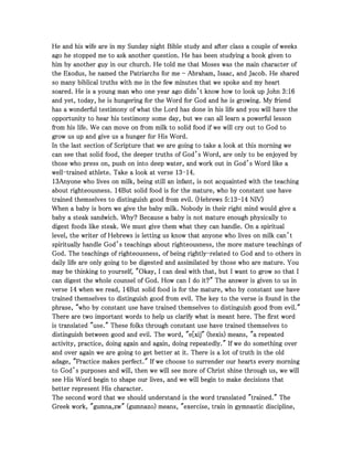 He and his wife are in my Sunday night Bible study and after class a couple of weeksHe and his wife are in my Sunday night Bible study and after class a couple of weeksHe and his wife are in my Sunday night Bible study and after class a couple of weeksHe and his wife are in my Sunday night Bible study and after class a couple of weeks
ago he stopped me to ask another question. He has been studying a book given toago he stopped me to ask another question. He has been studying a book given toago he stopped me to ask another question. He has been studying a book given toago he stopped me to ask another question. He has been studying a book given to
him by another guy in our church. He told me that Moses was the main character ofhim by another guy in our church. He told me that Moses was the main character ofhim by another guy in our church. He told me that Moses was the main character ofhim by another guy in our church. He told me that Moses was the main character of
the Exodus, he named the Patriarchs for methe Exodus, he named the Patriarchs for methe Exodus, he named the Patriarchs for methe Exodus, he named the Patriarchs for me ---- Abraham, Isaac, and Jacob. He sharedAbraham, Isaac, and Jacob. He sharedAbraham, Isaac, and Jacob. He sharedAbraham, Isaac, and Jacob. He shared
so many biblical truths with me in the few minutes that we spoke and my heartso many biblical truths with me in the few minutes that we spoke and my heartso many biblical truths with me in the few minutes that we spoke and my heartso many biblical truths with me in the few minutes that we spoke and my heart
soared. He is a young man who one year ago didn’t know how to look up Johnsoared. He is a young man who one year ago didn’t know how to look up Johnsoared. He is a young man who one year ago didn’t know how to look up Johnsoared. He is a young man who one year ago didn’t know how to look up John 3333::::16161616
and yet, today, he is hungering for the Word for God and he is growing. My friendand yet, today, he is hungering for the Word for God and he is growing. My friendand yet, today, he is hungering for the Word for God and he is growing. My friendand yet, today, he is hungering for the Word for God and he is growing. My friend
has a wonderful testimony of what the Lord has done in his life and you will have thehas a wonderful testimony of what the Lord has done in his life and you will have thehas a wonderful testimony of what the Lord has done in his life and you will have thehas a wonderful testimony of what the Lord has done in his life and you will have the
opportunity to hear his testimony some day, but we can all learn a powerful lessonopportunity to hear his testimony some day, but we can all learn a powerful lessonopportunity to hear his testimony some day, but we can all learn a powerful lessonopportunity to hear his testimony some day, but we can all learn a powerful lesson
from his life. We can move on from milk to solid food if we will cry out to God tofrom his life. We can move on from milk to solid food if we will cry out to God tofrom his life. We can move on from milk to solid food if we will cry out to God tofrom his life. We can move on from milk to solid food if we will cry out to God to
grow us up and give us a hunger for His Word.grow us up and give us a hunger for His Word.grow us up and give us a hunger for His Word.grow us up and give us a hunger for His Word.
In the last section of Scripture that we are going to take a look at this morning weIn the last section of Scripture that we are going to take a look at this morning weIn the last section of Scripture that we are going to take a look at this morning weIn the last section of Scripture that we are going to take a look at this morning we
can see that solid food, the deeper truths of God’s Word, are only to be enjoyed bycan see that solid food, the deeper truths of God’s Word, are only to be enjoyed bycan see that solid food, the deeper truths of God’s Word, are only to be enjoyed bycan see that solid food, the deeper truths of God’s Word, are only to be enjoyed by
those who press on, push on into deep water, and work out in God’s Word like athose who press on, push on into deep water, and work out in God’s Word like athose who press on, push on into deep water, and work out in God’s Word like athose who press on, push on into deep water, and work out in God’s Word like a
wellwellwellwell----trained athlete. Take a look at versetrained athlete. Take a look at versetrained athlete. Take a look at versetrained athlete. Take a look at verse 13131313----14141414....
13131313Anyone who lives on milk, being still an infant, is not acquainted with the teachingAnyone who lives on milk, being still an infant, is not acquainted with the teachingAnyone who lives on milk, being still an infant, is not acquainted with the teachingAnyone who lives on milk, being still an infant, is not acquainted with the teaching
about righteousness.about righteousness.about righteousness.about righteousness. 14141414But solid food is for the mature, who by constant use haveBut solid food is for the mature, who by constant use haveBut solid food is for the mature, who by constant use haveBut solid food is for the mature, who by constant use have
trained themselves to distinguish good from evil. (Hebrewstrained themselves to distinguish good from evil. (Hebrewstrained themselves to distinguish good from evil. (Hebrewstrained themselves to distinguish good from evil. (Hebrews 5555::::13131313----14141414 NIV)NIV)NIV)NIV)
When a baby is born we give the baby milk. Nobody in their right mind would give aWhen a baby is born we give the baby milk. Nobody in their right mind would give aWhen a baby is born we give the baby milk. Nobody in their right mind would give aWhen a baby is born we give the baby milk. Nobody in their right mind would give a
baby a steak sandwich. Why? Because a baby is not mature enough physically tobaby a steak sandwich. Why? Because a baby is not mature enough physically tobaby a steak sandwich. Why? Because a baby is not mature enough physically tobaby a steak sandwich. Why? Because a baby is not mature enough physically to
digest foods like steak. We must give them what they can handle. On a spiritualdigest foods like steak. We must give them what they can handle. On a spiritualdigest foods like steak. We must give them what they can handle. On a spiritualdigest foods like steak. We must give them what they can handle. On a spiritual
level, the writer of Hebrews is letting us know that anyone who lives on milk can’tlevel, the writer of Hebrews is letting us know that anyone who lives on milk can’tlevel, the writer of Hebrews is letting us know that anyone who lives on milk can’tlevel, the writer of Hebrews is letting us know that anyone who lives on milk can’t
spiritually handle God’s teachings about righteousness, the more mature teachings ofspiritually handle God’s teachings about righteousness, the more mature teachings ofspiritually handle God’s teachings about righteousness, the more mature teachings ofspiritually handle God’s teachings about righteousness, the more mature teachings of
God. The teachings of righteousness, of being rightlyGod. The teachings of righteousness, of being rightlyGod. The teachings of righteousness, of being rightlyGod. The teachings of righteousness, of being rightly----related to God and to others inrelated to God and to others inrelated to God and to others inrelated to God and to others in
daily life are only going to be digested and assimilated by those who are mature. Youdaily life are only going to be digested and assimilated by those who are mature. Youdaily life are only going to be digested and assimilated by those who are mature. Youdaily life are only going to be digested and assimilated by those who are mature. You
may be thinking to yourself, "Okay, I can deal with that, but I want to grow so that Imay be thinking to yourself, "Okay, I can deal with that, but I want to grow so that Imay be thinking to yourself, "Okay, I can deal with that, but I want to grow so that Imay be thinking to yourself, "Okay, I can deal with that, but I want to grow so that I
can digest the whole counsel of God. How can I do it?" The answer is given to us incan digest the whole counsel of God. How can I do it?" The answer is given to us incan digest the whole counsel of God. How can I do it?" The answer is given to us incan digest the whole counsel of God. How can I do it?" The answer is given to us in
verseverseverseverse 14141414 when we read,when we read,when we read,when we read, 14141414But solid food is for the mature, who by constant use haveBut solid food is for the mature, who by constant use haveBut solid food is for the mature, who by constant use haveBut solid food is for the mature, who by constant use have
trained themselves to distinguish good from evil. The key to the verse is found in thetrained themselves to distinguish good from evil. The key to the verse is found in thetrained themselves to distinguish good from evil. The key to the verse is found in thetrained themselves to distinguish good from evil. The key to the verse is found in the
phrase, "who by constant use have trained themselves to distinguish good from evil."phrase, "who by constant use have trained themselves to distinguish good from evil."phrase, "who by constant use have trained themselves to distinguish good from evil."phrase, "who by constant use have trained themselves to distinguish good from evil."
There are two important words to help us clarify what is meant here. The first wordThere are two important words to help us clarify what is meant here. The first wordThere are two important words to help us clarify what is meant here. The first wordThere are two important words to help us clarify what is meant here. The first word
is translated "use." These folks through constant use have trained themselves tois translated "use." These folks through constant use have trained themselves tois translated "use." These folks through constant use have trained themselves tois translated "use." These folks through constant use have trained themselves to
distinguish between good and evil. The word, "e[xij" (hexis) means, "a repeateddistinguish between good and evil. The word, "e[xij" (hexis) means, "a repeateddistinguish between good and evil. The word, "e[xij" (hexis) means, "a repeateddistinguish between good and evil. The word, "e[xij" (hexis) means, "a repeated
activity, practice, doing again and again, doing repeatedly." If we do something overactivity, practice, doing again and again, doing repeatedly." If we do something overactivity, practice, doing again and again, doing repeatedly." If we do something overactivity, practice, doing again and again, doing repeatedly." If we do something over
and over again we are going to get better at it. There is a lot of truth in the oldand over again we are going to get better at it. There is a lot of truth in the oldand over again we are going to get better at it. There is a lot of truth in the oldand over again we are going to get better at it. There is a lot of truth in the old
adage, "Practice makes perfect." If we choose to surrender our hearts every morningadage, "Practice makes perfect." If we choose to surrender our hearts every morningadage, "Practice makes perfect." If we choose to surrender our hearts every morningadage, "Practice makes perfect." If we choose to surrender our hearts every morning
to God’s purposes and will, then we will see more of Christ shine through us, we willto God’s purposes and will, then we will see more of Christ shine through us, we willto God’s purposes and will, then we will see more of Christ shine through us, we willto God’s purposes and will, then we will see more of Christ shine through us, we will
see His Word begin to shape our lives, and we will begin to make decisions thatsee His Word begin to shape our lives, and we will begin to make decisions thatsee His Word begin to shape our lives, and we will begin to make decisions thatsee His Word begin to shape our lives, and we will begin to make decisions that
better represent His character.better represent His character.better represent His character.better represent His character.
The second word that we should understand is the word translated "trained." TheThe second word that we should understand is the word translated "trained." TheThe second word that we should understand is the word translated "trained." TheThe second word that we should understand is the word translated "trained." The
Greek work, "gumna,zw" (gumnazo) means, "exercise, train in gymnastic discipline,Greek work, "gumna,zw" (gumnazo) means, "exercise, train in gymnastic discipline,Greek work, "gumna,zw" (gumnazo) means, "exercise, train in gymnastic discipline,Greek work, "gumna,zw" (gumnazo) means, "exercise, train in gymnastic discipline,
 