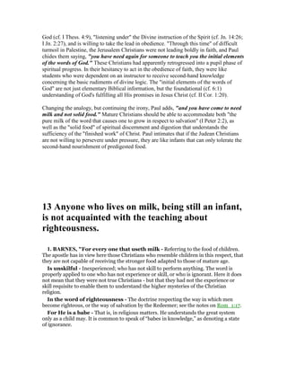God (cf. I Thess. 4:9), "listening under" the Divine instruction of the Spirit (cf. Jn. 14:26;
I Jn. 2:27), and is willing to take the lead in obedience. "Through this time" of difficult
turmoil in Palestine, the Jerusalem Christians were not leading boldly in faith, and Paul
chides them saying, "you have need again for someone to teach you the initial elements
of the words of God." These Christians had apparently retrogressed into a pupil phase of
spiritual progress. In their hesitancy to act in the obedience of faith, they were like
students who were dependent on an instructor to receive second-hand knowledge
concerning the basic rudiments of divine logic. The "initial elements of the words of
God" are not just elementary Biblical information, but the foundational (cf. 6:1)
understanding of God's fulfilling all His promises in Jesus Christ (cf. II Cor. 1:20).
Changing the analogy, but continuing the irony, Paul adds, "and you have come to need
milk and not solid food." Mature Christians should be able to accommodate both "the
pure milk of the word that causes one to grow in respect to salvation" (I Peter 2:2), as
well as the "solid food" of spiritual discernment and digestion that understands the
sufficiency of the "finished work" of Christ. Paul intimates that if the Judean Christians
are not willing to persevere under pressure, they are like infants that can only tolerate the
second-hand nourishment of predigested food.
13 Anyone who lives on milk, being still an infant,
is not acquainted with the teaching about
righteousness.
1. BAR ES, "For every one that useth milk - Referring to the food of children.
The apostle has in view here those Christians who resemble children in this respect, that
they are not capable of receiving the stronger food adapted to those of mature age.
Is unskilful - Inexperienced; who has not skill to perform anything. The word is
properly applied to one who has not experience or skill, or who is ignorant. Here it does
not mean that they were not true Christians - but that they had not the experience or
skill requisite to enable them to understand the higher mysteries of the Christian
religion.
In the word of righteousness - The doctrine respecting the way in which men
become righteous, or the way of salvation by the Redeemer; see the notes on Rom_1:17.
For He is a babe - That is, in religious matters. He understands the great system
only as a child may. It is common to speak of “babes in knowledge,” as denoting a state
of ignorance.
 