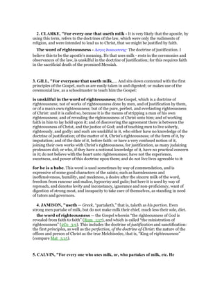 2. CLARKE, "For every one that useth milk - It is very likely that the apostle, by
using this term, refers to the doctrines of the law, which were only the rudiments of
religion, and were intended to lead us to Christ, that we might be justified by faith.
The word of righteousness - Αογος δικαιοσυνης· The doctrine of justification. I
believe this to be the apostle’s meaning. He that uses milk - rests in the ceremonies and
observances of the law, is unskilful in the doctrine of justification; for this requires faith
in the sacrificial death of the promised Messiah.
3. GILL, "For everyone that useth milk,.... And sits down contented with the first
principles of the Gospel, such as are easily taken in and digested; or makes use of the
ceremonial law, as a schoolmaster to teach him the Gospel:
is unskilful in the word of righteousness; the Gospel, which is a doctrine of
righteousness; not of works of righteousness done by men, and of justification by them,
or of a man's own righteousness; but of the pure, perfect, and everlasting righteousness
of Christ: and it is called so, because it is the means of stripping a man of his own
righteousness; and of revealing the righteousness of Christ unto him; and of working
faith in him to lay hold upon it; and of discovering the agreement there is between the
righteousness of Christ, and the justice of God; and of teaching men to live soberly,
righteously, and godly: and such are unskilful in it, who either have no knowledge of the
doctrine of justification; of the matter of it, Christ's righteousness; of the form of it, by
imputation; and of the date of it, before faith: or have a very confused notion of it,
joining their own works with Christ's righteousness, for justification, as many judaizing
professors did; or who, if they have a notional knowledge of it, have no practical concern
in it; do not believe with the heart unto righteousness; have not the experience,
sweetness, and power of this doctrine upon them; and do not live lives agreeable to it:
for he is a babe. This word is used sometimes by way of commendation, and is
expressive of some good characters of the saints; such as harmlessness and
inoffensiveness, humility, and meekness, a desire after the sincere milk of the word,
freedom from rancour and malice, hypocrisy and guile; but here it is used by way of
reproach, and denotes levity and inconstancy, ignorance and non-proficiency, want of
digestion of strong meat, and incapacity to take care of themselves, as standing in need
of tutors and governors.
4. JAMISO , "useth — Greek, “partaketh,” that is, taketh as his portion. Even
strong men partake of milk, but do not make milk their chief, much less their sole, diet.
the word of righteousness — the Gospel wherein “the righteousness of God is
revealed from faith to faith” (Rom_1:17), and which is called “the ministration of
righteousness” (2Co_3:9). This includes the doctrine of justification and sanctification:
the first principles, as well as the perfection, of the doctrine of Christ: the nature of the
offices and person of Christ as the true Melchisedec, that is, “King of righteousness”
(compare Mat_3:15).
5. CALVI , "For every one who uses milk, or, who partakes of milk, etc. He
 