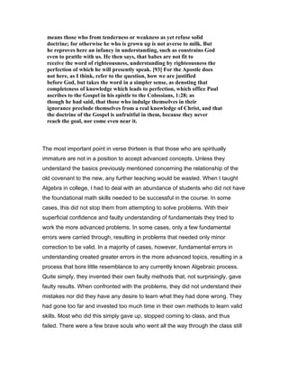 means those who from tenderness or weakness as yet refuse solid
doctrine; for otherwise he who is grown up is not averse to milk. But
he reproves here an infancy in understanding, such as constrains God
even to prattle with us. He then says, that babes are not fit to
receive the word of righteousness, understanding by righteousness the
perfection of which he will presently speak. [93] For the Apostle does
not here, as I think, refer to the question, how we are justified
before God, but takes the word in a simpler sense, as denoting that
completeness of knowledge which leads to perfection, which office Paul
ascribes to the Gospel in his epistle to the Colossians, 1:28; as
though he had said, that those who indulge themselves in their
ignorance preclude themselves from a real knowledge of Christ, and that
the doctrine of the Gospel is unfruitful in them, because they never
reach the goal, nor come even near it.
The most important point in verse thirteen is that those who are spiritually
immature are not in a position to accept advanced concepts. Unless they
understand the basics previously mentioned concerning the relationship of the
old covenant to the new, any further teaching would be wasted. When I taught
Algebra in college, I had to deal with an abundance of students who did not have
the foundational math skills needed to be successful in the course. In some
cases, this did not stop them from attempting to solve problems. With their
superficial confidence and faulty understanding of fundamentals they tried to
work the more advanced problems. In some cases, only a few fundamental
errors were carried through, resulting in problems that needed only minor
correction to be valid. In a majority of cases, however, fundamental errors in
understanding created greater errors in the more advanced topics, resulting in a
process that bore little resemblance to any currently known Algebraic process.
Quite simply, they invented their own faulty methods that, not surprisingly, gave
faulty results. When confronted with the problems, they did not understand their
mistakes nor did they have any desire to learn what they had done wrong. They
had gone too far and invested too much time in their own methods to learn valid
skills. Most who did this simply gave up, stopped coming to class, and thus
failed. There were a few brave souls who went all the way through the class still
 