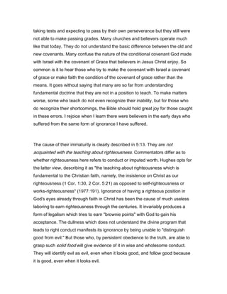 taking tests and expecting to pass by their own perseverance but they still were
not able to make passing grades. Many churches and believers operate much
like that today. They do not understand the basic difference between the old and
new covenants. Many confuse the nature of the conditional covenant God made
with Israel with the covenant of Grace that believers in Jesus Christ enjoy. So
common is it to hear those who try to make the covenant with Israel a covenant
of grace or make faith the condition of the covenant of grace rather than the
means. It goes without saying that many are so far from understanding
fundamental doctrine that they are not in a position to teach. To make matters
worse, some who teach do not even recognize their inability, but for those who
do recognize their shortcomings, the Bible should hold great joy for those caught
in these errors. I rejoice when I learn there were believers in the early days who
suffered from the same form of ignorance I have suffered.
The cause of their immaturity is clearly described in 5:13. They are not
acquainted with the teaching about righteousness. Commentators differ as to
whether righteousness here refers to conduct or imputed worth. Hughes opts for
the latter view, describing it as "the teaching about righteousness which is
fundamental to the Christian faith, namely, the insistence on Christ as our
righteousness (1 Cor. 1:30, 2 Cor. 5:21) as opposed to self-righteousness or
works-righteousness" (1977:191). Ignorance of having a righteous position in
God's eyes already through faith in Christ has been the cause of much useless
laboring to earn righteousness through the centuries. It invariably produces a
form of legalism which tries to earn "brownie points" with God to gain his
acceptance. The dullness which does not understand the divine program that
leads to right conduct manifests its ignorance by being unable to "distinguish
good from evil." But those who, by persistent obedience to the truth, are able to
grasp such solid food will give evidence of it in wise and wholesome conduct.
They will identify evil as evil, even when it looks good, and follow good because
it is good, even when it looks evil.
 