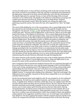 we have the high-priest, we have all that is of lasting worth in the old covenant. For the
idea of the covenant is reconciliation with God, and this is embodied and symbolised in
the high-priest, inasmuch as he alone entered within the veil on the day of atonement.
Having the high-priest in a greater Person, we have all the blessings of the covenant
restored to us in a better form. The Epistle to the Hebrews is intended to encourage and
comfort men who have lost their all. Judaism was in its death-throes. National
independence had already ceased. When the Apostle was writing, the eagles were
gathering around the carcase. But when all is lost, all is regained if we "have" the High-
priest.
The secret of His abiding for ever is His own greatness. He is a great High-priest; for He
has entered into the immediate presence of God, not through the Temple veil, but
through the very heavens. In Heb_8:1 the Apostle declares this to be the head and front
of all he has said: "We have such an High-priest" as He must be "Who is set on the right
hand of the throne of the Majesty in the heavens." He is a great High-priest because He
is a Priest on a throne. As the representative Man, Jesus is crowned. His glory is kingly.
But the glory bestowed on the Man as King has brought Him into the audience-chamber
of God as High-priest. The kingship of Jesus, to Whom all creation is subjected, and
Who sits above all creation, has made His priestly service effectual. His exaltation is
much more than a reward for His redemptive sufferings. He entered the heaven of God
as the sanctuary of which He is Minister. For if He were on earth, He would not be a
Priest at all, seeing that He is not of the order of Aaron, to which the earthly priesthood
belongs according to the Law.[64] But Christ is not entered into the holy place made
with hands, but into the very heaven, now to be manifested before the face of God for us.
[65] The Apostle has said that Christ is Son over the house of God. He is also High-priest
over the house of God, having authority over it in virtue of His priesthood for it, and
administering His priestly functions effectually through His kingship.[66]
The entire structure of the Apostle’s inferences rests on the twofold argument of the first
two chapters. Jesus Christ is a great High-priest; that is, King and High-priest in one,
because He unites in His own person Son of God and Son of man.
One is tempted to find an intentional antithesis between the awe-inspiring description of
the word of God in the previous verse and the tender language of the verse that follows.
Is the word a living, energising power? The High-priest too is living and powerful, great
and dwelling above the heavens. Does the word pierce to our innermost being? The
High-priest sympathises with our weaknesses, or, in the beautiful paraphrase of the
English Version, "is touched with a feeling of our infirmities." Does the word judge? The
High-priest can be equitable, inasmuch as He has been tempted like as we are tempted,
and that without sin.[67]
On the last-mentioned point much might be said. He was tempted to sin, but withstood
the temptation. He had true and complete humanity, and human nature, as such and
alone, is capable of sin. Shall we, therefore, admit that Jesus was capable of sin? But He
was Son of God. Christ was Man, but not a human Person. He was a Divine Person, and
therefore absolutely and eternally incapable of sin; for sin is the act and property of a
person, not of a mere nature apart from the persons who have that nature. Having
assumed humanity, the Divine person of the Son of God was truly tempted, like as we
are. He felt the power of the temptation, which appealed in every case, not to a sinful
lust, but to a sinless want and natural desire. But to have yielded to Satan and satisfied a
sinless appetite at his suggestion would have been a sin. It would argue want of faith in
God. Moreover, He strove against the tempter with the weapons of prayer and the word
of God. He conquered by His faith. Far from lessening the force of the trial, His being
 