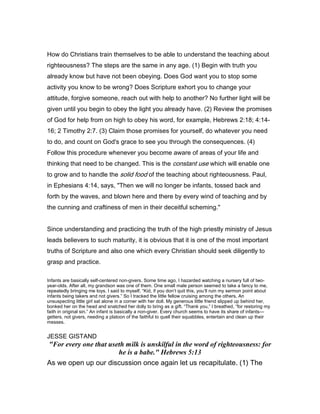 How do Christians train themselves to be able to understand the teaching about
righteousness? The steps are the same in any age. (1) Begin with truth you
already know but have not been obeying. Does God want you to stop some
activity you know to be wrong? Does Scripture exhort you to change your
attitude, forgive someone, reach out with help to another? No further light will be
given until you begin to obey the light you already have. (2) Review the promises
of God for help from on high to obey his word, for example, Hebrews 2:18; 4:14-
16; 2 Timothy 2:7. (3) Claim those promises for yourself, do whatever you need
to do, and count on God's grace to see you through the consequences. (4)
Follow this procedure whenever you become aware of areas of your life and
thinking that need to be changed. This is the constant use which will enable one
to grow and to handle the solid food of the teaching about righteousness. Paul,
in Ephesians 4:14, says, "Then we will no longer be infants, tossed back and
forth by the waves, and blown here and there by every wind of teaching and by
the cunning and craftiness of men in their deceitful scheming."
Since understanding and practicing the truth of the high priestly ministry of Jesus
leads believers to such maturity, it is obvious that it is one of the most important
truths of Scripture and also one which every Christian should seek diligently to
grasp and practice.
Infants are basically self-centered non-givers. Some time ago, I hazarded watching a nursery full of two-
year-olds. After all, my grandson was one of them. One small male person seemed to take a fancy to me,
repeatedly bringing me toys. I said to myself, “Kid, if you don’t quit this, you’ll ruin my sermon point about
infants being takers and not givers.” So I tracked the little fellow cruising among the others. An
unsuspecting little girl sat alone in a corner with her doll. My generous little friend slipped up behind her,
bonked her on the head and snatched her dolly to bring as a gift. “Thank you,” I breathed, “for restoring my
faith in original sin.” An infant is basically a non-giver. Every church seems to have its share of infants—
getters, not givers, needing a platoon of the faithful to quell their squabbles, entertain and clean up their
messes.
JESSE GISTAND
"For every one that useth milk is unskilful in the word of righteousness: for
he is a babe." Hebrews 5:13
As we open up our discussion once again let us recapitulate. (1) The
 