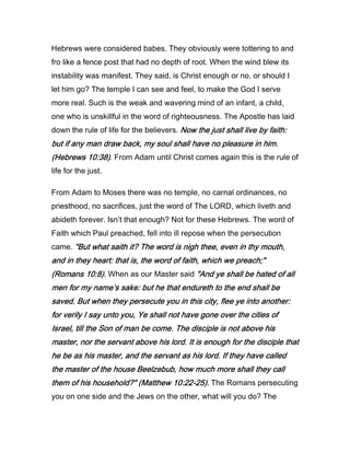 Hebrews were considered babes. They obviously were tottering to and
fro like a fence post that had no depth of root. When the wind blew its
instability was manifest. They said, is Christ enough or no, or should I
let him go? The temple I can see and feel, to make the God I serve
more real. Such is the weak and wavering mind of an infant, a child,
one who is unskillful in the word of righteousness. The Apostle has laid
down the rule of life for the believers. Now the just shall live by faith:Now the just shall live by faith:Now the just shall live by faith:Now the just shall live by faith:
but if any man draw back, my soul shall have no pleasure in him.but if any man draw back, my soul shall have no pleasure in him.but if any man draw back, my soul shall have no pleasure in him.but if any man draw back, my soul shall have no pleasure in him.
(Hebrews(Hebrews(Hebrews(Hebrews 10101010::::38383838)))). From Adam until Christ comes again this is the rule of
life for the just.
From Adam to Moses there was no temple, no carnal ordinances, no
priesthood, no sacrifices, just the word of The LORD, which liveth and
abideth forever. Isn’t that enough? Not for these Hebrews. The word of
Faith which Paul preached, fell into ill repose when the persecution
came. "But what saith it? The word is nigh thee, even in thy mouth,"But what saith it? The word is nigh thee, even in thy mouth,"But what saith it? The word is nigh thee, even in thy mouth,"But what saith it? The word is nigh thee, even in thy mouth,
and in they heart: that is, the word of faith, which we preach;"and in they heart: that is, the word of faith, which we preach;"and in they heart: that is, the word of faith, which we preach;"and in they heart: that is, the word of faith, which we preach;"
(Romans(Romans(Romans(Romans 10101010::::8888).).).). When as our Master said "And ye shall be hated of all"And ye shall be hated of all"And ye shall be hated of all"And ye shall be hated of all
men for my name’s sake: but he that endureth to the end shall bemen for my name’s sake: but he that endureth to the end shall bemen for my name’s sake: but he that endureth to the end shall bemen for my name’s sake: but he that endureth to the end shall be
saved. But when they persecute you in this city, flee ye into another:saved. But when they persecute you in this city, flee ye into another:saved. But when they persecute you in this city, flee ye into another:saved. But when they persecute you in this city, flee ye into another:
for verily I say unto you, Ye shall not have gone over the cities offor verily I say unto you, Ye shall not have gone over the cities offor verily I say unto you, Ye shall not have gone over the cities offor verily I say unto you, Ye shall not have gone over the cities of
Israel, till the Son of man be come. The disciple is not above hisIsrael, till the Son of man be come. The disciple is not above hisIsrael, till the Son of man be come. The disciple is not above hisIsrael, till the Son of man be come. The disciple is not above his
master, nor the servant above his lord. It is enough for the disciple thatmaster, nor the servant above his lord. It is enough for the disciple thatmaster, nor the servant above his lord. It is enough for the disciple thatmaster, nor the servant above his lord. It is enough for the disciple that
he be as his master, and the servant as his lord. If they have calledhe be as his master, and the servant as his lord. If they have calledhe be as his master, and the servant as his lord. If they have calledhe be as his master, and the servant as his lord. If they have called
the master of the house Beelzebub, how much more shall they callthe master of the house Beelzebub, how much more shall they callthe master of the house Beelzebub, how much more shall they callthe master of the house Beelzebub, how much more shall they call
them of his household?" (Matthewthem of his household?" (Matthewthem of his household?" (Matthewthem of his household?" (Matthew 10101010::::22222222----25252525).).).). The Romans persecuting
you on one side and the Jews on the other, what will you do? The
 