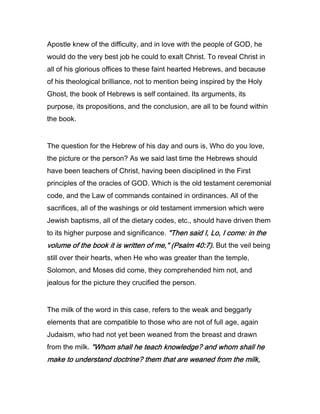 Apostle knew of the difficulty, and in love with the people of GOD, he
would do the very best job he could to exalt Christ. To reveal Christ in
all of his glorious offices to these faint hearted Hebrews, and because
of his theological brilliance, not to mention being inspired by the Holy
Ghost, the book of Hebrews is self contained. Its arguments, its
purpose, its propositions, and the conclusion, are all to be found within
the book.
The question for the Hebrew of his day and ours is, Who do you love,
the picture or the person? As we said last time the Hebrews should
have been teachers of Christ, having been disciplined in the First
principles of the oracles of GOD. Which is the old testament ceremonial
code, and the Law of commands contained in ordinances. All of the
sacrifices, all of the washings or old testament immersion which were
Jewish baptisms, all of the dietary codes, etc., should have driven them
to its higher purpose and significance. "Then said I, Lo, I come: in the"Then said I, Lo, I come: in the"Then said I, Lo, I come: in the"Then said I, Lo, I come: in the
volume of the book it is written of me," (Psalmvolume of the book it is written of me," (Psalmvolume of the book it is written of me," (Psalmvolume of the book it is written of me," (Psalm 40404040::::7777).).).). But the veil being
still over their hearts, when He who was greater than the temple,
Solomon, and Moses did come, they comprehended him not, and
jealous for the picture they crucified the person.
The milk of the word in this case, refers to the weak and beggarly
elements that are compatible to those who are not of full age, again
Judaism, who had not yet been weaned from the breast and drawn
from the milk. "Whom shall he teach knowledge? and whom shall he"Whom shall he teach knowledge? and whom shall he"Whom shall he teach knowledge? and whom shall he"Whom shall he teach knowledge? and whom shall he
make to understand doctrine? them that are weaned from the milk,make to understand doctrine? them that are weaned from the milk,make to understand doctrine? them that are weaned from the milk,make to understand doctrine? them that are weaned from the milk,
 