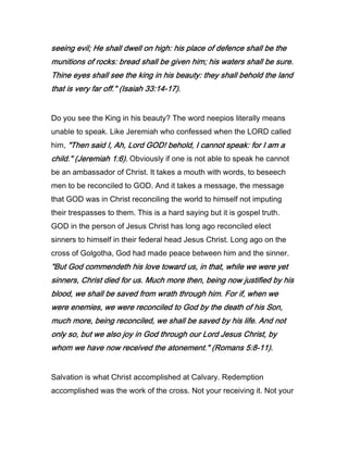 seeing evil; He shall dwell on high: his place of defence shall be theseeing evil; He shall dwell on high: his place of defence shall be theseeing evil; He shall dwell on high: his place of defence shall be theseeing evil; He shall dwell on high: his place of defence shall be the
munitions of rocks: bread shall be given him; his waters shall be sure.munitions of rocks: bread shall be given him; his waters shall be sure.munitions of rocks: bread shall be given him; his waters shall be sure.munitions of rocks: bread shall be given him; his waters shall be sure.
Thine eyes shall see the king in his beauty: they shall behold the landThine eyes shall see the king in his beauty: they shall behold the landThine eyes shall see the king in his beauty: they shall behold the landThine eyes shall see the king in his beauty: they shall behold the land
that is very far off." (Isaiahthat is very far off." (Isaiahthat is very far off." (Isaiahthat is very far off." (Isaiah 33333333::::14141414----17171717).).).).
Do you see the King in his beauty? The word neepios literally means
unable to speak. Like Jeremiah who confessed when the LORD called
him, "Then said I, Ah, Lord GOD! behold, I cannot speak: for I am a"Then said I, Ah, Lord GOD! behold, I cannot speak: for I am a"Then said I, Ah, Lord GOD! behold, I cannot speak: for I am a"Then said I, Ah, Lord GOD! behold, I cannot speak: for I am a
child." (Jeremiahchild." (Jeremiahchild." (Jeremiahchild." (Jeremiah 1111::::6666).).).). Obviously if one is not able to speak he cannot
be an ambassador of Christ. It takes a mouth with words, to beseech
men to be reconciled to GOD. And it takes a message, the message
that GOD was in Christ reconciling the world to himself not imputing
their trespasses to them. This is a hard saying but it is gospel truth.
GOD in the person of Jesus Christ has long ago reconciled elect
sinners to himself in their federal head Jesus Christ. Long ago on the
cross of Golgotha, God had made peace between him and the sinner.
"But God commendeth his love toward us, in that, while we were yet"But God commendeth his love toward us, in that, while we were yet"But God commendeth his love toward us, in that, while we were yet"But God commendeth his love toward us, in that, while we were yet
sinners, Christ died for us. Much more then, being now justified by hissinners, Christ died for us. Much more then, being now justified by hissinners, Christ died for us. Much more then, being now justified by hissinners, Christ died for us. Much more then, being now justified by his
blood, we shall be saved from wrath through him. For if, when weblood, we shall be saved from wrath through him. For if, when weblood, we shall be saved from wrath through him. For if, when weblood, we shall be saved from wrath through him. For if, when we
were enemies, we were reconciled to God by the death of his Son,were enemies, we were reconciled to God by the death of his Son,were enemies, we were reconciled to God by the death of his Son,were enemies, we were reconciled to God by the death of his Son,
much more, being reconciled, we shall be saved by his life. And notmuch more, being reconciled, we shall be saved by his life. And notmuch more, being reconciled, we shall be saved by his life. And notmuch more, being reconciled, we shall be saved by his life. And not
only so, but we also joy in God through our Lord Jesus Christ, byonly so, but we also joy in God through our Lord Jesus Christ, byonly so, but we also joy in God through our Lord Jesus Christ, byonly so, but we also joy in God through our Lord Jesus Christ, by
whom we have now received the atonement." (Romanswhom we have now received the atonement." (Romanswhom we have now received the atonement." (Romanswhom we have now received the atonement." (Romans 5555::::8888----11111111).).).).
Salvation is what Christ accomplished at Calvary. Redemption
accomplished was the work of the cross. Not your receiving it. Not your
 