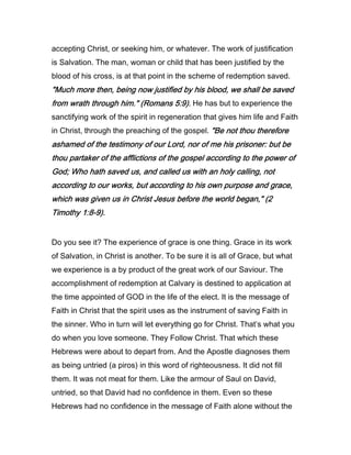 accepting Christ, or seeking him, or whatever. The work of justification
is Salvation. The man, woman or child that has been justified by the
blood of his cross, is at that point in the scheme of redemption saved.
"Much more then, being now justified by his blood, we shall be saved"Much more then, being now justified by his blood, we shall be saved"Much more then, being now justified by his blood, we shall be saved"Much more then, being now justified by his blood, we shall be saved
from wrath through him." (Romansfrom wrath through him." (Romansfrom wrath through him." (Romansfrom wrath through him." (Romans 5555::::9999).).).). He has but to experience the
sanctifying work of the spirit in regeneration that gives him life and Faith
in Christ, through the preaching of the gospel. "Be not thou therefore"Be not thou therefore"Be not thou therefore"Be not thou therefore
ashamed of the testimony of our Lord, nor of me his prisoner: but beashamed of the testimony of our Lord, nor of me his prisoner: but beashamed of the testimony of our Lord, nor of me his prisoner: but beashamed of the testimony of our Lord, nor of me his prisoner: but be
thou partaker of the afflictions of the gospel according to the power ofthou partaker of the afflictions of the gospel according to the power ofthou partaker of the afflictions of the gospel according to the power ofthou partaker of the afflictions of the gospel according to the power of
God; Who hath saved us, and called us with an holy calling, notGod; Who hath saved us, and called us with an holy calling, notGod; Who hath saved us, and called us with an holy calling, notGod; Who hath saved us, and called us with an holy calling, not
according to our works, but according to his own purpose and grace,according to our works, but according to his own purpose and grace,according to our works, but according to his own purpose and grace,according to our works, but according to his own purpose and grace,
which was given us in Christ Jesus before the world began," (which was given us in Christ Jesus before the world began," (which was given us in Christ Jesus before the world began," (which was given us in Christ Jesus before the world began," (2222
TimothyTimothyTimothyTimothy 1111::::8888----9999).).).).
Do you see it? The experience of grace is one thing. Grace in its work
of Salvation, in Christ is another. To be sure it is all of Grace, but what
we experience is a by product of the great work of our Saviour. The
accomplishment of redemption at Calvary is destined to application at
the time appointed of GOD in the life of the elect. It is the message of
Faith in Christ that the spirit uses as the instrument of saving Faith in
the sinner. Who in turn will let everything go for Christ. That’s what you
do when you love someone. They Follow Christ. That which these
Hebrews were about to depart from. And the Apostle diagnoses them
as being untried (a piros) in this word of righteousness. It did not fill
them. It was not meat for them. Like the armour of Saul on David,
untried, so that David had no confidence in them. Even so these
Hebrews had no confidence in the message of Faith alone without the
 