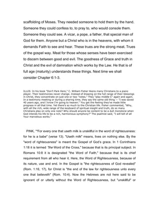 scaffolding of Moses. They needed someone to hold them by the hand.
Someone they could confess to, to pray to, who would console them.
Someone they could see. A vicar, a pope, a father, that special man of
God for them. Anyone but a Christ who is in the heavens, with whom it
demands Faith to see and hear. These trues are the strong meat. Trues
of the gospel way. Meat for those whose senses have been exercised
to discern between good and evil. The goodness of Grace and truth in
Christ and the evil of damnation which works by the Law. He that is of
full age (maturity) understands these things. Next time we shall
consider Chapter 6:1-3.
ILLUS: In his book "Don’t Park Here," C. William Fisher likens many Christians to a piano
player. Their testimonies never change. Instead of drawing on the full range of their blessings
in Christ, they concentrate on just one or two "notes." They "play middle C" again and again.
In a testimony meeting or during a sharing time, they say the same old thing -- "I was saved
40 years ago, and I know I’m going to heaven." You get the feeling they’ve made little
progress in all that time. Yet there’s so much to the Christian life. Fisher commented, "Why,
with all the rich, wide range of the keyboard of spiritual insight and truth, do so many
Christians play on only one note? Why should anyone be content to be a dull monotone when
God intends his life to be a rich, harmonious symphony?" The psalmist said, "I will tell of all
Your marvelous works."
PINK, “"For every one that useth milk is unskillful in the word of righteousness:
for he is a babe" (verse 13). "Useth milk" means, lives on nothing else. By the
"word of righteousness" is meant the Gospel of God’s grace. In 1 Corinthians
1:18 it is termed "the Word of the Cross," because that is its principal subject. In
Romans 10:8 it is designated "the Word of Faith," because that is its chief
requirement from all who hear it. Here, the Word of Righteousness, because of
its nature, use and end. In the Gospel is "the righteousness of God revealed"
(Rom. 1:16, 17), for Christ is "the end of the law for righteousness unto every
one that believeth" (Rom. 10:4). Now the Hebrews are not here said to be
ignorant of or utterly without the Word of Righteousness, but "unskillful" or
 