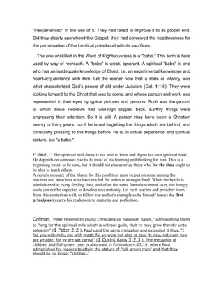 "inexperienced" in the use of it. They had failed to improve it to its proper end.
Did they clearly apprehend the Gospel, they had perceived the needlessness for
the perpetuation of the Levitical priesthood with its sacrifices.
The one unskilled in the Word of Righteousness is a "babe." This term is here
used by way of reproach. A "babe" is weak, ignorant. A spiritual "babe" is one
who has an inadequate knowledge of Christ, i.e. an experimental knowledge and
heart-acquaintance with Him. Let the reader note that a state of infancy was
what characterized God’s people of old under Judaism (Gal. 4:1-6). They were
looking forward to the Christ that was to come, and whose person and work was
represented to their eyes by typical pictures and persons. Such was the ground
to which these Hebrews had well-nigh slipped back. Earthly things were
engrossing their attention. So it is still. A person may have been a Christian
twenty or thirty years, but if he is not forgetting the things which are behind, and
constantly pressing to the things before, he is, in actual experience and spiritual
stature, but "a babe."
FUDGE, “. The spiritual milk-baby is not able to learn and digest his own spiritual food.
He depends on someone else to do most of his learning and thinking for him. This is a
beginning point, to be sure, but it should not characterize those who for the time ought to
be able to teach others.
A certain measure of the blame for this condition must be put on some among the
teachers and preachers who have not led the babes to stronger food. When the bottle is
administered at every feeding time, and often the same formula warmed over, the hungry
souls can not be expected to develop into maturity. Let each teacher and preacher learn
from this context as well, to follow our author's example as he himself leaves the first
principles to carry his readers on to maturity and perfection.
Coffman, “Peter referred to young Christians as "newborn babes," admonishing them
to "long for the spiritual milk which is without guile, that ye may grow thereby unto
salvation" (1 Peter 2:2 ). Paul used the same metaphor and extended it thus, "I
fed you with milk, not with meat; for ye were not able to bear it; nay, not even now
are ye able; for ye are yet carnal" (1 Corinthians 3:2,3 ). The metaphor of
children and full-grown men is also used in Ephesians 4:13,14, where Paul
admonished his readers to attain the stature of "full-grown men" and that they
should be no longer "children."
 