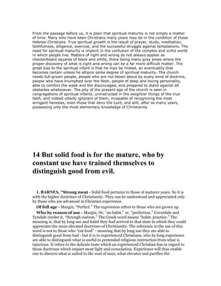 From the passage before us, it is plain that spiritual maturity is not simply a matter
of time. Many who have been Christians many years may be in the condition of these
Hebrew Christians. True spiritual growth is the result of prayer, study, meditation,
faithfulness, diligence, exercise, and the successful struggle against temptations. The
need for spiritual maturity is implicit in the confusion of the complex and sinful world
in which people live. Matters of right and wrong do not always appear as
checkerboard squares of black and white, there being many gray areas where the
proper discovery of what is right and wrong can be a far more difficult matter. The
great loss to the spiritual infant is that he may be misled, an eventuality that
becomes certain unless he attains some degree of spiritual maturity. The church
needs full-grown people, people who are not blown about by every wind of doctrine,
people who have triumphed over the flesh, people of deep and loving personality,
able to comfort the weak and the discouraged, and prepared to stand against all
obstacles whatsoever. The pity of the present age of the church is seen in
congregations of spiritual infants, uninstructed in the weightier things of the true
faith, and indeed utterly ignorant of them, incapable of recognizing the most
arrogant heresies, even those that deny the Lord, and still, after so many years,
possessing only the most elementary knowledge of Christianity.
14 But solid food is for the mature, who by
constant use have trained themselves to
distinguish good from evil.
1. BAR ES, "Strong meat - Solid food pertains to those of maturer years. So it is
with the higher doctrines of Christianity. They can be understood and appreciated only
by those who are advanced in Christian experience.
Of full age - Margin, “Perfect.” The expression refers to those who are grown up.
Who by reason of use - Margin, Or, “an habit,” or, “perfection.” Coverdale and
Tyndale render it, “through custom.” The Greek word means “habit, practice.” The
meaning is, that by long use and habit they had arrived to that state in which they could
appreciate the more elevated doctrines of Christianity. The reference in the use of this
word is not to those who “eat food” - meaning that by long use they are able to
distinguish good from bad - but it is to experienced Christians, who by long experience
are able to distinguish what is useful in pretended religious instruction from what is
injurious. It refers to the delicate taste which an experienced Christian has in regard to
those doctrines which impart most light and consolation. Experience will thus enable
one to discern what is suited to the soul of man; what elevates and purifies the
 