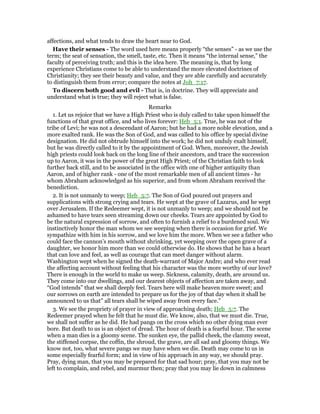 affections, and what tends to draw the heart near to God.
Have their senses - The word used here means properly “the senses” - as we use the
term; the seat of sensation, the smell, taste, etc. Then it means “the internal sense,” the
faculty of perceiving truth; and this is the idea here. The meaning is, that by long
experience Christians come to be able to understand the more elevated doctrines of
Christianity; they see their beauty and value, and they are able carefully and accurately
to distinguish them from error; compare the notes at Joh_7:17.
To discern both good and evil - That is, in doctrine. They will appreciate and
understand what is true; they will reject what is false.
Remarks
1. Let us rejoice that we have a High Priest who is duly called to take upon himself the
functions of that great office, and who lives forever: Heb_5:1. True, he was not of the
tribe of Levi; he was not a descendant of Aaron; but he had a more noble elevation, and a
more exalted rank. He was the Son of God, and was called to his office by special divine
designation. He did not obtrude himself into the work; he did not unduly exalt himself,
but he was directly called to it by the appointment of God. When, moreover, the Jewish
high priests could look back on the long line of their ancestors, and trace the succession
up to Aaron, it was in the power of the great High Priest; of the Christian faith to look
further back still, and to be associated in the office with one of higher antiquity than
Aaron, and of higher rank - one of the most remarkable men of all ancient times - he
whom Abraham acknowledged as his superior, and from whom Abraham received the
benediction.
2. It is not unmanly to weep; Heb_5:7. The Son of God poured out prayers and
supplications with strong crying and tears. He wept at the grave of Lazarus, and he wept
over Jerusalem. If the Redeemer wept, it is not unmanly to weep; and we should not be
ashamed to have tears seen streaming down our cheeks. Tears are appointed by God to
be the natural expression of sorrow, and often to furnish a relief to a burdened soul. We
instinctively honor the man whom we see weeping when there is occasion for grief. We
sympathize with him in his sorrow, and we love him the more. When we see a father who
could face the cannon’s mouth without shrinking, yet weeping over the open grave of a
daughter, we honor him more than we could otherwise do. He shows that he has a heart
that can love and feel, as well as courage that can meet danger without alarm.
Washington wept when he signed the death-warrant of Major Andre; and who ever read
the affecting account without feeling that his character was the more worthy of our love?
There is enough in the world to make us weep. Sickness, calamity, death, are around us.
They come into our dwellings, and our dearest objects of affection are taken away, and
“God intends” that we shall deeply feel. Tears here will make heaven more sweet; and
our sorrows on earth are intended to prepare us for the joy of that day when it shall be
announced to us that” all tears shall be wiped away from every face.”
3. We see the propriety of prayer in view of approaching death; Heb_5:7. The
Redeemer prayed when he felt that he must die. We know, also, that we must die. True,
we shall not suffer as he did. He had pangs on the cross which no other dying man ever
bore. But death to us is an object of dread. The hour of death is a fearful hour. The scene
when a man dies is a gloomy scene. The sunken eye, the pallid cheek, the clammy sweat,
the stiffened corpse, the coffin, the shroud, the grave, are all sad and gloomy things. We
know not, too, what severe pangs we may have when we die. Death may come to us in
some especially fearful form; and in view of his approach in any way, we should pray.
Pray, dying man, that you may be prepared for that sad hour; pray, that you may not be
left to complain, and rebel, and murmur then; pray that you may lie down in calmness
 