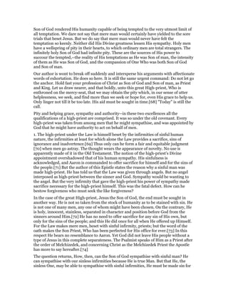 Son of God rendered His humanity capable of being tempted to the very utmost limit of
all temptation. We dare not say that mere man would certainly have yielded to the sore
trials that beset Jesus. But we do say that mere man would never have felt the
temptation so keenly. Neither did His Divine greatness lessen His sympathy. Holy men
have a wellspring of pity in their hearts, to which ordinary men are total strangers. The
infinitely holy Son of God had infinite pity. These are the sources of His power to
succour the tempted,--the reality of His temptations as He was Son of man, the intensity
of them as He was Son of God, and the compassion of One Who was both Son of God
and Son of man.
Our author is wont to break off suddenly and intersperse his arguments with affectionate
words of exhortation. He does so here. It is still the same urgent command: Do not let go
the anchor. Hold fast your profession of Christ as Son of God and Son of man, as Priest
and King. Let us draw nearer, and that boldly, unto this great High-priest, Who is
enthroned on the mercy-seat, that we may obtain the pity which, in our sense of utter
helplessness, we seek, and find more than we seek or hope for, even His grace to help us.
Only linger not till it be too late. His aid must be sought in time.[68] "Today" is still the
call.
Pity and helping grace, sympathy and authority--in these two excellences all the
qualifications of a high-priest are comprised. It was so under the old covenant. Every
high-priest was taken from among men that he might sympathise, and was appointed by
God that he might have authority to act on behalf of men.
1. The high-priest under the Law is himself beset by the infirmities of sinful human
nature, the infirmities at least for which alone the Law provides a sacrifice, sins of
ignorance and inadvertence.[69] Thus only can he form a fair and equitable judgment
[70] when men go astray. The thought wears the appearance of novelty. No use is
apparently made of it in the Old Testament. The notion of the high-priest’s Divine
appointment overshadowed that of his human sympathy. His sinfulness is
acknowledged, and Aaron is commanded to offer sacrifice for himself and for the sins of
the people.[71] But the author of this Epistle states the reason why a sinful man was
made high-priest. He has told us that the Law was given through angels. But no angel
interposed as high-priest between the sinner and God. Sympathy would be wanting to
the angel. But the very infirmity that gave the high-priest his power of sympathy made
sacrifice necessary for the high-priest himself. This was the fatal defect. How can he
bestow forgiveness who must seek the like forgiveness?
In the case of the great High-priest, Jesus the Son of God, the end must be sought in
another way. He is not so taken from the stock of humanity as to be stained with sin. He
is not one of many men, any one of whom might have been chosen. On the contrary, He
is holy, innocent, stainless, separated in character and position before God from the
sinners around Him.[72] He has no need to offer sacrifice for any sin of His own, but
only for the sins of the people; and this He did once for all when He offered up Himself.
For the Law makes mere men, beset with sinful infirmity, priests; but the word of the
oath makes the Son Priest, Who has been perfected for His office for ever.[73] In this
respect He bears no resemblance to Aaron. Yet God did not leave His people without a
type of Jesus in this complete separateness. The Psalmist speaks of Him as a Priest after
the order of Melchizedek, and concerning Christ as the Melchizedek Priest the Apostle
has more to say hereafter.[74]
The question returns, How, then, can the Son of God sympathise with sinful man? He
can sympathise with our sinless infirmities because He is true Man. But that He, the
sinless One, may be able to sympathise with sinful infirmities, He must be made sin for
 