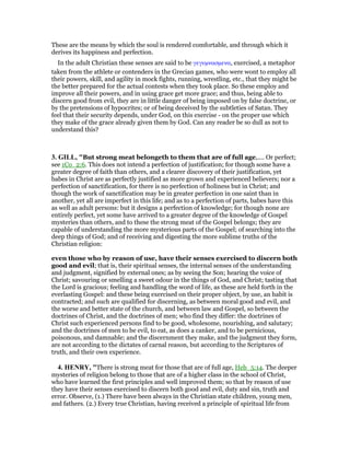 These are the means by which the soul is rendered comfortable, and through which it
derives its happiness and perfection.
In the adult Christian these senses are said to be γεγυµνασµενα, exercised, a metaphor
taken from the athlete or contenders in the Grecian games, who were wont to employ all
their powers, skill, and agility in mock fights, running, wrestling, etc., that they might be
the better prepared for the actual contests when they took place. So these employ and
improve all their powers, and in using grace get more grace; and thus, being able to
discern good from evil, they are in little danger of being imposed on by false doctrine, or
by the pretensions of hypocrites; or of being deceived by the subtleties of Satan. They
feel that their security depends, under God, on this exercise - on the proper use which
they make of the grace already given them by God. Can any reader be so dull as not to
understand this?
3. GILL, "But strong meat belongeth to them that are of full age,.... Or perfect;
see 1Co_2:6. This does not intend a perfection of justification; for though some have a
greater degree of faith than others, and a clearer discovery of their justification, yet
babes in Christ are as perfectly justified as more grown and experienced believers; nor a
perfection of sanctification, for there is no perfection of holiness but in Christ; and
though the work of sanctification may be in greater perfection in one saint than in
another, yet all are imperfect in this life; and as to a perfection of parts, babes have this
as well as adult persons: but it designs a perfection of knowledge; for though none are
entirely perfect, yet some have arrived to a greater degree of the knowledge of Gospel
mysteries than others, and to these the strong meat of the Gospel belongs; they are
capable of understanding the more mysterious parts of the Gospel; of searching into the
deep things of God; and of receiving and digesting the more sublime truths of the
Christian religion:
even those who by reason of use, have their senses exercised to discern both
good and evil; that is, their spiritual senses, the internal senses of the understanding
and judgment, signified by external ones; as by seeing the Son; hearing the voice of
Christ; savouring or smelling a sweet odour in the things of God, and Christ; tasting that
the Lord is gracious; feeling and handling the word of life, as these are held forth in the
everlasting Gospel: and these being exercised on their proper object, by use, an habit is
contracted; and such are qualified for discerning, as between moral good and evil, and
the worse and better state of the church, and between law and Gospel, so between the
doctrines of Christ, and the doctrines of men; who find they differ: the doctrines of
Christ such experienced persons find to be good, wholesome, nourishing, and salutary;
and the doctrines of men to be evil, to eat, as does a canker, and to be pernicious,
poisonous, and damnable; and the discernment they make, and the judgment they form,
are not according to the dictates of carnal reason, but according to the Scriptures of
truth, and their own experience.
4. HE RY, "There is strong meat for those that are of full age, Heb_5:14. The deeper
mysteries of religion belong to those that are of a higher class in the school of Christ,
who have learned the first principles and well improved them; so that by reason of use
they have their senses exercised to discern both good and evil, duty and sin, truth and
error. Observe, (1.) There have been always in the Christian state children, young men,
and fathers. (2.) Every true Christian, having received a principle of spiritual life from
 