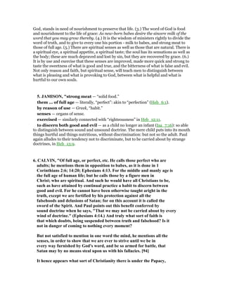 God, stands in need of nourishment to preserve that life. (3.) The word of God is food
and nourishment to the life of grace: As new-born babes desire the sincere milk of the
word that you may grow thereby. (4.) It is the wisdom of ministers rightly to divide the
word of truth, and to give to every one his portion - milk to babes, and strong meat to
those of full age. (5.) There are spiritual senses as well as those that are natural. There is
a spiritual eye, a spiritual appetite, a spiritual taste; the soul has its sensations as well as
the body; these are much depraved and lost by sin, but they are recovered by grace. (6.)
It is by use and exercise that these senses are improved, made more quick and strong to
taste the sweetness of what is good and true, and the bitterness of what is false and evil.
Not only reason and faith, but spiritual sense, will teach men to distinguish between
what is pleasing and what is provoking to God, between what is helpful and what is
hurtful to our own souls.
5. JAMISO , "strong meat — “solid food.”
them ... of full age — literally, “perfect”: akin to “perfection” (Heb_6:1).
by reason of use — Greek, “habit.”
senses — organs of sense.
exercised — similarly connected with “righteousness” in Heb_12:11.
to discern both good and evil — as a child no longer an infant (Isa_7:16): so able
to distinguish between sound and unsound doctrine. The mere child puts into its mouth
things hurtful and things nutritious, without discrimination: but not so the adult. Paul
again alludes to their tendency not to discriminate, but to be carried about by strange
doctrines, in Heb_13:9.
6. CALVI , "Of full age, or perfect, etc. He calls those perfect who are
adults; he mentions them in opposition to babes, as it is done in 1
Corinthians 2:6; 14:20; Ephesians 4:13. For the middle and manly age is
the full age of human life; but he calls those by a figure men in
Christ; who are spiritual. And such he would have all Christians to be,
such as have attained by continual practice a habit to discern between
good and evil. For he cannot have been otherwise taught aright in the
truth, except we are fortified by his protection against all the
falsehoods and delusions of Satan; for on this account it is called the
sword of the Spirit. And Paul points out this benefit conferred by
sound doctrine when he says, "That we may not be carried about by every
wind of doctrine." (Ephesians 4:14.) And truly what sort of faith is
that which doubts, being suspended between truth and falsehood? Is it
not in danger of coming to nothing every moment?
But not satisfied to mention in one word the mind, he mentions all the
senses, in order to show that we are ever to strive until we be in
every way furnished by God's word, and be so armed for battle, that
Satan may by no means steal upon us with his fallacies. [94]
It hence appears what sort of Christianity there is under the Papacy,
 