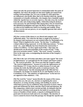 where not only the grossest ignorance is commended under the name of
simplicity, but where the people are also most rigidly prevented from
seeking real knowledge; nay, it is easy to judge by what spirit they
are influenced, who hardly allow that to be touched which the Apostle
commands us to handle continually, who imagine that a laudable neglect
which the Apostle here so severely reproves, who take away the word of
God, the only rule of discerning rightly, which discerning he declares
to be necessary for all Christians! But among those who are freed from
this diabolical prohibition and enjoy the liberty of learning, there is
yet often no less indifference both as to hearing and reading. When
thus we exercise not our powers, we are stupidly ignorant and void of
all discernment.
__________________________________________________________________
[92] Our version of this clause is very literal and compact, and
sufficiently plain, "For when for the time ye ought to be teachers."
Its elegance and conciseness are not retained either by Macknight or by
Stuart. What is implied in the words, "for the time," is sufficiently
evident without being expressed. As to the following sentence, "Ye have
need," etc., some difficulty has been found in the construction. I
render it as follows, "Ye have again need of this -- that some one
should teach you the first principles of the oracles of God." I take
tina to be accusative before "teach." The word "oracles" is used by
Peter in the same sense, as designating the doctrines of the Gospels, 1
Peter 4:11. -- Ed
[93] This is the view of Grotius and others, but some regard "the word
of righteousness" as a paraphrasis for the Gospel; and Stuart renders
it, "the word of salvation." Dr. Owen says that the Gospel is called
"the word of righteousness," because it reveals the righteousness of
God, Romans 1:17. It may also be so called, because it reveals and
contains the truth, the full truth, partly revealed previously. The
word "righteousness" has this meaning both in the Old and ew
Testaments. See Psalm 3:4; Isaiah 45:19, 23; and Matthew 21:23, 2
Corinthians 11:15. "The ministers of righteousness" in the last text
are opposed to false ministers. -- Ed.
[94] The word for "senses" means literally the organs of the senses,
such as the eyes, the ears, etc., but here as signifying the senses
themselves, as seeing, hearing, tasting, and smelling, by means of
which those grown up are enabled by long experience to know what is
good and wholesome for them, and also what is bad and injurious. By
this comparison, which is here carried out fully, he intimates that the
grown up in Christian truth attain by the habit of exercising all the
senses or faculties of their minds, a capacity to distinguish between
good and evil, between truth and error, in religion. The doctrine of
reserve cannot be drawn from this passage; for though the Apostle says
 