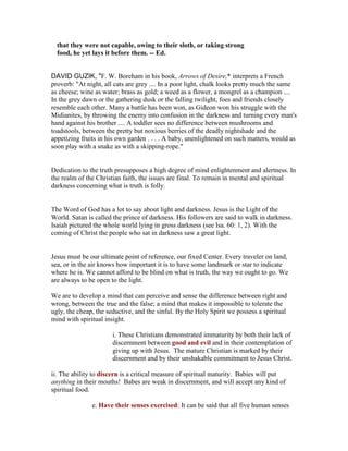 that they were not capable, owing to their sloth, or taking strong
food, he yet lays it before them. -- Ed.
DAVID GUZIK, "F. W. Boreham in his book, Arrows of Desire,* interprets a French
proverb: "At night, all cats are grey .... In a poor light, chalk looks pretty much the same
as cheese; wine as water; brass as gold; a weed as a flower, a mongrel as a champion ....
In the grey dawn or the gathering dusk or the falling twilight, foes and friends closely
resemble each other. Many a battle has been won, as Gideon won his struggle with the
Midianites, by throwing the enemy into confusion in the darkness and turning every man's
hand against his brother .... A toddler sees no difference between mushrooms and
toadstools, between the pretty but noxious berries of the deadly nightshade and the
appetizing fruits in his own garden . . . . A baby, unenlightened on such matters, would as
soon play with a snake as with a skipping-rope."
Dedication to the truth presupposes a high degree of mind enlightenment and alertness. In
the realm of the Christian faith, the issues are final. To remain in mental and spiritual
darkness concerning what is truth is folly.
The Word of God has a lot to say about light and darkness. Jesus is the Light of the
World. Satan is called the prince of darkness. His followers are said to walk in darkness.
Isaiah pictured the whole world lying in gross darkness (see Isa. 60: 1, 2). With the
coming of Christ the people who sat in darkness saw a great light.
Jesus must be our ultimate point of reference, our fixed Center. Every traveler on land,
sea, or in the air knows how important it is to have some landmark or star to indicate
where he is. We cannot afford to be blind on what is truth, the way we ought to go. We
are always to be open to the light.
We are to develop a mind that can perceive and sense the difference between right and
wrong, between the true and the false; a mind that makes it impossible to tolerate the
ugly, the cheap, the seductive, and the sinful. By the Holy Spirit we possess a spiritual
mind with spiritual insight.
i. These Christians demonstrated immaturity by both their lack of
discernment between good and evil and in their contemplation of
giving up with Jesus. The mature Christian is marked by their
discernment and by their unshakable commitment to Jesus Christ.
ii. The ability to discern is a critical measure of spiritual maturity. Babies will put
anything in their mouths! Babes are weak in discernment, and will accept any kind of
spiritual food.
e. Have their senses exercised: It can be said that all five human senses
 
