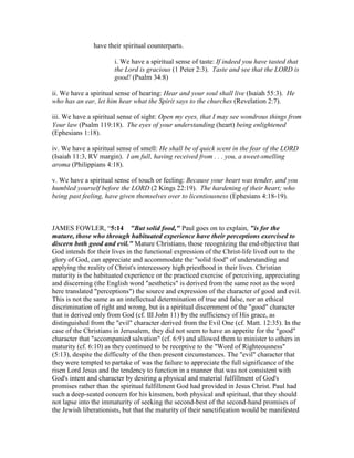 have their spiritual counterparts.
i. We have a spiritual sense of taste: If indeed you have tasted that
the Lord is gracious (1 Peter 2:3). Taste and see that the LORD is
good! (Psalm 34:8)
ii. We have a spiritual sense of hearing: Hear and your soul shall live (Isaiah 55:3). He
who has an ear, let him hear what the Spirit says to the churches (Revelation 2:7).
iii. We have a spiritual sense of sight: Open my eyes, that I may see wondrous things from
Your law (Psalm 119:18). The eyes of your understanding (heart) being enlightened
(Ephesians 1:18).
iv. We have a spiritual sense of smell: He shall be of quick scent in the fear of the LORD
(Isaiah 11:3, RV margin). I am full, having received from . . . you, a sweet-smelling
aroma (Philippians 4:18).
v. We have a spiritual sense of touch or feeling: Because your heart was tender, and you
humbled yourself before the LORD (2 Kings 22:19). The hardening of their heart; who
being past feeling, have given themselves over to licentiousness (Ephesians 4:18-19).
JAMES FOWLER, “5:14 "But solid food," Paul goes on to explain, "is for the
mature, those who through habituated experience have their perceptions exercised to
discern both good and evil." Mature Christians, those recognizing the end-objective that
God intends for their lives in the functional expression of the Christ-life lived out to the
glory of God, can appreciate and accommodate the "solid food" of understanding and
applying the reality of Christ's intercessory high priesthood in their lives. Christian
maturity is the habituated experience or the practiced exercise of perceiving, appreciating
and discerning (the English word "aesthetics" is derived from the same root as the word
here translated "perceptions") the source and expression of the character of good and evil.
This is not the same as an intellectual determination of true and false, nor an ethical
discrimination of right and wrong, but is a spiritual discernment of the "good" character
that is derived only from God (cf. III John 11) by the sufficiency of His grace, as
distinguished from the "evil" character derived from the Evil One (cf. Matt. 12:35). In the
case of the Christians in Jerusalem, they did not seem to have an appetite for the "good"
character that "accompanied salvation" (cf. 6:9) and allowed them to minister to others in
maturity (cf. 6:10) as they continued to be receptive to the "Word of Righteousness"
(5:13), despite the difficulty of the then present circumstances. The "evil" character that
they were tempted to partake of was the failure to appreciate the full significance of the
risen Lord Jesus and the tendency to function in a manner that was not consistent with
God's intent and character by desiring a physical and material fulfillment of God's
promises rather than the spiritual fulfillment God had provided in Jesus Christ. Paul had
such a deep-seated concern for his kinsmen, both physical and spiritual, that they should
not lapse into the immaturity of seeking the second-best of the second-hand promises of
the Jewish liberationists, but that the maturity of their sanctification would be manifested
 