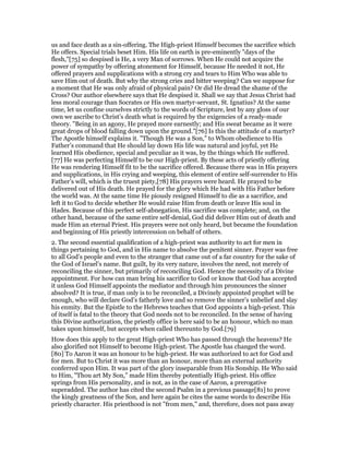 us and face death as a sin-offering. The High-priest Himself becomes the sacrifice which
He offers. Special trials beset Him. His life on earth is pre-eminently "days of the
flesh,"[75] so despised is He, a very Man of sorrows. When He could not acquire the
power of sympathy by offering atonement for Himself, because He needed it not, He
offered prayers and supplications with a strong cry and tears to Him Who was able to
save Him out of death. But why the strong cries and bitter weeping? Can we suppose for
a moment that He was only afraid of physical pain? Or did He dread the shame of the
Cross? Our author elsewhere says that He despised it. Shall we say that Jesus Christ had
less moral courage than Socrates or His own martyr-servant, St. Ignatius? At the same
time, let us confine ourselves strictly to the words of Scripture, lest by any gloss of our
own we ascribe to Christ’s death what is required by the exigencies of a ready-made
theory. "Being in an agony, He prayed more earnestly; and His sweat became as it were
great drops of blood falling down upon the ground."[76] Is this the attitude of a martyr?
The Apostle himself explains it. "Though He was a Son," to Whom obedience to His
Father’s command that He should lay down His life was natural and joyful, yet He
learned His obedience, special and peculiar as it was, by the things which He suffered.
[77] He was perfecting Himself to be our High-priest. By these acts of priestly offering
He was rendering Himself fit to be the sacrifice offered. Because there was in His prayers
and supplications, in His crying and weeping, this element of entire self-surrender to His
Father’s will, which is the truest piety,[78] His prayers were heard. He prayed to be
delivered out of His death. He prayed for the glory which He had with His Father before
the world was. At the same time He piously resigned Himself to die as a sacrifice, and
left it to God to decide whether He would raise Him from death or leave His soul in
Hades. Because of this perfect self-abnegation, His sacrifice was complete; and, on the
other hand, because of the same entire self-denial, God did deliver Him out of death and
made Him an eternal Priest. His prayers were not only heard, but became the foundation
and beginning of His priestly intercession on behalf of others.
2. The second essential qualification of a high-priest was authority to act for men in
things pertaining to God, and in His name to absolve the penitent sinner. Prayer was free
to all God’s people and even to the stranger that came out of a far country for the sake of
the God of Israel’s name. But guilt, by its very nature, involves the need, not merely of
reconciling the sinner, but primarily of reconciling God. Hence the necessity of a Divine
appointment. For how can man bring his sacrifice to God or know that God has accepted
it unless God Himself appoints the mediator and through him pronounces the sinner
absolved? It is true, if man only is to be reconciled, a Divinely appointed prophet will be
enough, who will declare God’s fatherly love and so remove the sinner’s unbelief and slay
his enmity. But the Epistle to the Hebrews teaches that God appoints a high-priest. This
of itself is fatal to the theory that God needs not to be reconciled. In the sense of having
this Divine authorization, the priestly office is here said to be an honour, which no man
takes upon himself, but accepts when called thereunto by God.[79]
How does this apply to the great High-priest Who has passed through the heavens? He
also glorified not Himself to become High-priest. The Apostle has changed the word.
[80] To Aaron it was an honour to be high-priest. He was authorized to act for God and
for men. But to Christ it was more than an honour, more than an external authority
conferred upon Him. It was part of the glory inseparable from His Sonship. He Who said
to Him, "Thou art My Son," made Him thereby potentially High-priest. His office
springs from His personality, and is not, as in the case of Aaron, a prerogative
superadded. The author has cited the second Psalm in a previous passage[81] to prove
the kingly greatness of the Son, and here again he cites the same words to describe His
priestly character. His priesthood is not "from men," and, therefore, does not pass away
 