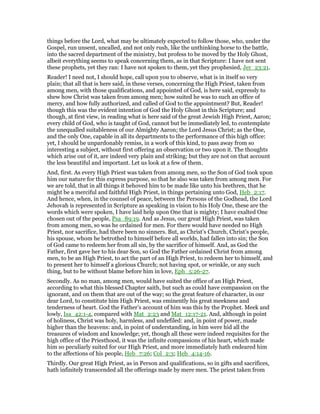things before the Lord, what may be ultimately expected to follow those, who, under the
Gospel, run unsent, uncalled, and not only rush, like the unthinking horse to the battle,
into the sacred department of the ministry, but profess to be moved by the Holy Ghost,
albeit everything seems to speak concerning them, as in that Scripture: I have not sent
these prophets, yet they ran: I have not spoken to them, yet they prophesied, Jer_23:21.
Reader! I need not, I should hope, call upon you to observe, what is in itself so very
plain; that all that is here said, in these verses, concerning the High Priest, taken from
among men, with those qualifications, and appointed of God, is here said, expressly to
shew how Christ was taken from among men; how suited he was to such an office of
mercy, and how fully authorized, and called of God to the appointment? But, Reader!
though this was the evident intention of God the Holy Ghost in this Scripture; and
though, at first view, in reading what is here said of the great Jewish High Priest, Aaron;
every child of God, who is taught of God, cannot but be immediately led, to contemplate
the unequalled suitableness of our Almighty Aaron; the Lord Jesus Christ; as the One,
and the only One, capable in all its departments to the performance of this high office:
yet, I should be unpardonably remiss, in a work of this kind, to pass away from so
interesting a subject, without first offering an observation or two upon it. The thoughts
which arise out of it, are indeed very plain and striking; but they are not on that account
the less beautiful and important. Let us look at a few of them.
And, first. As every High Priest was taken from among men, so the Son of God took upon
him our nature for this express purpose, so that he also was taken from among men. For
we are told, that in all things it behoved him to be made like unto his brethren, that he
might be a merciful and faithful High Priest, in things pertaining unto God, Heb_2:17.
And hence, when, in the counsel of peace, between the Persons of the Godhead, the Lord
Jehovah is represented in Scripture as speaking in vision to his Holy One, these are the
words which were spoken, I have laid help upon One that is mighty; I have exalted One
chosen out of the people, Psa_89:19. And as Jesus, our great High Priest, was taken
from among men, so was he ordained for men. For there would have needed no High
Priest, nor sacrifice, had there been no sinners. But, as Christ’s Church, Christ’s people,
his spouse, whom he betrothed to himself before all worlds, had fallen into sin; the Son
of God came to redeem her from all sin, by the sacrifice of himself. And, as God the
Father, first gave her to his dear Son, so God the Father ordained Christ from among
men, to be an High Priest, to act the part of an High Priest, to redeem her to himself, and
to present her to himself a glorious Church; not having spot, or wrinkle, or any such
thing, but to be without blame before him in love, Eph_5:26-27.
Secondly. As no man, among men, would have suited the office of an High Priest,
according to what this blessed Chapter saith, but such as could have compassion on the
ignorant, and on them that are out of the way; so the great feature of character, in our
dear Lord, to constitute him High Priest, was eminently his great meekness and
tenderness of heart. God the Father’s account of him was this by the Prophet. Meek and
lowly, Isa_42:1-4, compared with Mat_2:23 and Mat_12:17-21. And, although in point
of holiness, Christ was holy, harmless, and undefiled: and, in point of power, made
higher than the heavens: and, in point of understanding, in him were hid all the
treasures of wisdom and knowledge; yet, though all these were indeed requisites for the
high office of the Priesthood, it was the infinite compassions of his heart, which made
him so peculiarly suited for our High Priest, and more immediately hath endeared him
to the affections of his people, Heb_7:26; Col_2:3; Heb_4:14-16.
Thirdly. Our great High Priest, as in Person and qualifications, so in gifts and sacrifices,
hath infinitely transcended all the offerings made by mere men. The priest taken from
 