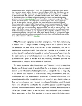 remembrance of the priesthood of Christ. This gives validity and efficacy to all. Here is
the warrant to faith to believe the record which God gives of his dear Son. Hence, every
child of God, coming to the mercy-seat of God in Christ, finds confidence and boldness
in the double view, that Jehovah’s authority, and his name, is in Christ; and, therefore,
in the efficacy of Christ’s blood and righteousness, he cannot but meet with a most
gracious reception, Heb_10:19-23. Reader! I must not trespass any longer. The subject
indeed is in itself endless. Oh! for grace to have it always in view! Jesus is my High
Priest. He was, and is, and ever must be, One with the Father over all God blessed
forever, Amen. He was also, in his human nature, taken from among men. He can have
compassion, yea, boundless compassion. Not simply by taking our nature only, but by
having known that nature compassed with infirmities. And now in heaven he wears that
nature still. And he cannot but recollect his former exercises, when on earth, and which
hath everlastingly suited him, by past experiences, for sympathy, and fellow-feeling for
his people here below. Precious High Priest of thy people! surely, all thy redeemed upon
earth are as dear to thee, and as much watched over by thee, and loved and regarded by
thee, as thy redeemed in heaven, Isa_27:3.
PINK, “PINK, “PINK, “PINK, “"For every high priest taken from among men." First, then, his humanity
is insisted upon. An angel would be no fitting priest to act on behalf of men, for
he possesses not their nature, is not subject to their temptations, and has no
experimental acquaintance with their sufferings; therefore is he unsuited to act
on their behalf: therefore is he incapable of having "compassion" upon them, for
the motive-spring of all real intercession is heart-felt sympathy. Thus, the primary
qualification of a priest is that he must be personally related to, possess the
same nature as, those for whose welfare he interposes.
"For every high priest taken from among men." Bearing in mind to whom this
Epistle was first addressed, it is not difficult for us to discern why our present
section opens in this somewhat abrupt manner. As was pointed out so frequently
in our articles upon Hebrews 2, that which so sorely perplexed the Jews was,
that the One who had appeared and tabernacled in their minds in human form
should have claimed for Himself divine honors (John 5:23, etc.). But if the Son of
God had never become man, He could never have officiated as priest, He could
never have offered that sacrifice for the sins of His people which Divine justice
required. The Divine Incarnation was an imperative necessity if salvation was to
be secured for God’s elect. "It was necessary for Christ to become a real man,
for as we are very far from God, we stand in a manner before Him in the person
 