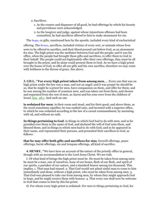 2. Sacrifices.
1. As the creator and dispenser of all good, he had offerings by which his bounty
and providence were acknowledged.
2. As the lawgiver and judge, against whose injunctions offenses had been
committed, he had sacrifices offered to him to make atonement for sin.
The δωρα, or gifts, mentioned here by the apostle, included every kind of eucharistical
offering. The θυσιαι, sacrifices, included victims of every sort, or animals whose lives
were to be offered in sacrifice, and their blood poured out before God, as an atonement
for sins. The high priest was the mediator between God and the people; and it was his
office, when the people had brought these gifts and sacrifices, to offer them to God in
their behalf. The people could not legitimately offer their own offerings, they must be all
brought to the priest, and he alone could present them to God. As we have a high priest
over the house of God, to offer all our gifts and his own sacrifice, therefore we may come
with boldness to the throne of grace. See above.
3. GILL, "For every high priest taken from among men,.... Every one that was an
high priest under the law was a man, and not an angel; and it was proper he should be
so, that he might be a priest for men, have compassion on them, and offer for them; and
he was among the number of common men, and was taken out from them, and chosen
and separated from the rest of men, as Aaron and his sons were from the children of
Israel, Exo_28:1. And such an one
is ordained for men; in their room and stead, and for their good; and above them, as
the word sometimes signifies; he was exalted unto, and invested with a superior office,
to which he was ordained according to the law of a carnal commandment, by anointing
with oil, and without an oath.
In things pertaining to God; in things in which God had to do with men; and so he
presided over them in the name of God, and declared the will of God unto them, and
blessed them; and in things in which men had to do with God; and so he appeared in
their name, and represented their persons, and presented their sacrifices to God, as
follows:
that he may offer both gifts and sacrifices for sins; freewill offerings, peace
offerings, burnt offerings, sin and trespass offerings, all kind of sacrifice.
4. HE RY, "We have here an account of the nature of the priestly office in general,
though with an accommodation to the Lord Jesus Christ. We are told,
I. Of what kind of beings the high priest must be. He must be taken from among men;
he must be a man, one of ourselves, bone of our bones, flesh of our flesh, and spirit of
our spirits, a partaker of our nature, and a standard-bearer among ten thousand. This
implies, 1. That man had sinned. 2. That God would not admit sinful man to come to him
immediately and alone, without a high priest, who must be taken from among men. 3.
That God was pleased to take one from among men, by whom they might approach God
in hope, and he might receive them with honour. 4. That every one shall now be welcome
to God that comes to him by this his priest.
II. For whom every high priest is ordained: For men in things pertaining to God, for
 