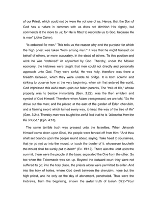 of our Priest, which could not be were He not one of us. Hence, that the Son of
God has a nature in common with us does not diminish His dignity, but
commends it the more to us; for He is fitted to reconcile us to God, because He
is man" (John Calvin).
"Is ordained for men." This tells us the reason why and the purpose for which
the high priest was taken "from among men:" it was that he might transact on
behalf of others, or more accurately, in the stead of others. To this position and
work he was "ordained" or appointed by God. Thereby, under the Mosaic
economy, the Hebrews were taught that men could not directly and personally
approach unto God. They were sinful, He was holy; therefore was there a
breadth between, which they were unable to bridge. It is both solemn and
striking to observe how at the very beginning, when sin first entered the world,
God impressed this awful truth upon our fallen parents. The "tree of life," whose
property was to bestow immortality (Gen. 3:22), was the then emblem and
symbol of God Himself. Therefore when Adam transgressed, we are told, "So He
drove out the man; and He placed at the east of the garden of Eden cherubim,
and a flaming sword which turned every way, to keep the way of the tree of life"
(Gen. 3:24). Thereby man was taught the awful fact that he is "alienated from the
life of God." (Eph. 4:18).
The same terrible truth was pressed unto the Israelites. When Jehovah
Himself came down upon Sinai, the people were fenced off from Him: "And thou
shalt set bounds upon the people round about, saying, Take heed to yourselves,
that ye go not up into the mount, or touch the border of it: whosoever toucheth
the mount shall be surely put to death" (Ex. 19:12). There was the Lord upon the
summit, there were the people at the base: separated the One from the other. So
too when the Tabernacle was set up. Beyond the outward court they were not
suffered to go; into the holy place, the priests alone were permitted to enter. And
into the holy of holies, where God dwelt between the cherubim, none but the
high priest, and he only on the day of atonement, penetrated. Thus were the
Hebrews, from the beginning, shown the awful truth of Isaiah 59:2―"Your
 