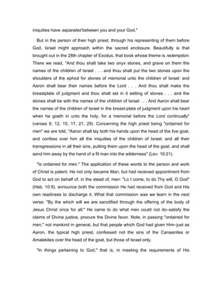 iniquities have separated between you and your God."
But in the person of their high priest, through his representing of them before
God, Israel might approach within the sacred enclosure. Beautifully is that
brought out in the 28th chapter of Exodus, that book whose theme is redemption.
There we read, "And thou shalt take two onyx stones, and grave on them the
names of the children of Israel . . . and thou shalt put the two stones upon the
shoulders of the ephod for stones of memorial unto the children of Israel: and
Aaron shall bear their names before the Lord . . . And thou shalt make the
breastplate of judgment and thou shalt set in it setting of stones . . . and the
stones shall be with the names of the children of Israel . . . And Aaron shall bear
the names of the children of Israel in the breast-plate of judgment upon his heart
when he goeth in unto the holy, for a memorial before the Lord continually"
(verses 9, 12, 15, 17, 21, 29). Concerning the high priest being "ordained for
men" we are told, "Aaron shall lay both his hands upon the head of the live goat,
and confess over him all the iniquities of the children of Israel, and all their
transgressions in all their sins, putting them upon the head of the goat, and shall
send him away by the hand of a fit man into the wilderness" (Lev. 16:21).
"Is ordained for men." The application of these words to the person and work
of Christ is patent. He not only became Man, but had received appointment from
God to act on behalf of, in the stead of, men: "Lo I come, to do Thy will, O God"
(Heb. 10:9), announce both the commission He had received from God and His
own readiness to discharge it. What that commission was we learn in the next
verse: "By the which will we are sanctified through the offering of the body of
Jesus Christ once for all." He came to do what men could not do―satisfy the
claims of Divine justice, procure the Divine favor. Note, in passing "ordained for
men," not mankind in general, but that people which God had given Him―just as
Aaron, the typical high priest, confessed not the sins of the Canaanites or
Amalekites over the head of the goat, but those of Israel only.
"In things pertaining to God," that is, in meeting the requirements of His
 