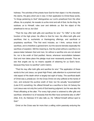 holiness. The activities of the priests have God for their object: it is His character,
His claims, His glory which are in view. In their application to Christ these words,
"in things pertaining to God" distinguishes our Lord’s priesthood from His other
offices. As a prophet, He reveals to us the mind and will of God. As the King, He
subdues us to Himself, rules over and defends us. But the object of His
priesthood is not us, but God.
"That He may offer both gifts and sacrifices for sins." To "offer" is the chief
function of the high priest. He offers to God for men. He offers both gifts and
sacrifices; that is, eucharistic or thanksgiving offerings, and sacrificial or
propitiatory sacrifices. "The first word includes, as I think, various kinds of
sacrifices, and is therefore a general term; but the second denotes especially the
sacrifices of expiation. Still the meaning is, that the priest without a sacrifice is no
peace-maker between God and man, for without a sacrifice sins are not atoned
for, nor is the wrath of God pacified. Hence, whenever reconciliation between
God and man takes place this pledge must ever necessarily precede. Thus we
see that angels are by no means capable of obtaining for us God’s favor,
because they have no sacrifice" (John Calvin).
"That He may offer both gifts and sacrifice for sins." The application of these
words to the Lord Jesus, our great High Priest, calls attention to a prominent and
vital aspect of His death which is largely lost sight of today. The sacrificial death
of Christ was a priestly act. On the Cross Christ not only suffered at the hands of
men, and endured the punitive wrath of God, but He actually "accomplished"
(Luke 9:31) something: He offered Himself as a sacrifice to God. At Calvary the
Lord Jesus was not only the Lamb of God bearing judgment, but He was also His
Priest officiating at the altar. "For every high priest is ordained to offer gifts and
sacrifices: wherefore it is of necessity that this Man have somewhat also to offer"
(Heb. 8:3). As Hebrews 9:14 also tells us, He "offered himself without spot to
God."
Christ on the Cross was far more than a willing victim passively enduring the
 