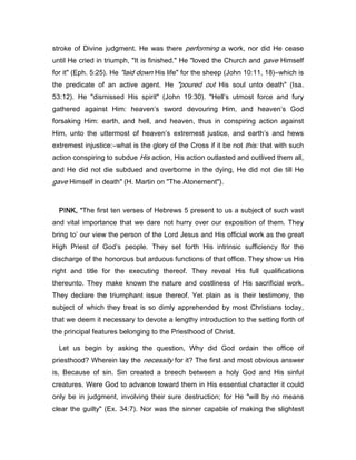 stroke of Divine judgment. He was there performing a work, nor did He cease
until He cried in triumph, "It is finished." He "loved the Church and gave Himself
for it" (Eph. 5:25). He "laid down His life" for the sheep (John 10:11, 18)―which is
the predicate of an active agent. He "poured out His soul unto death" (Isa.
53:12). He "dismissed His spirit" (John 19:30). "Hell’s utmost force and fury
gathered against Him: heaven’s sword devouring Him, and heaven’s God
forsaking Him: earth, and hell, and heaven, thus in conspiring action against
Him, unto the uttermost of heaven’s extremest justice, and earth’s and hews
extremest injustice:―what is the glory of the Cross if it be not this: that with such
action conspiring to subdue His action, His action outlasted and outlived them all,
and He did not die subdued and overborne in the dying, He did not die till He
gave Himself in death" (H. Martin on "The Atonement").
PINK, “PINK, “PINK, “PINK, “The first ten verses of Hebrews 5 present to us a subject of such vast
and vital importance that we dare not hurry over our exposition of them. They
bring to’ our view the person of the Lord Jesus and His official work as the great
High Priest of God’s people. They set forth His intrinsic sufficiency for the
discharge of the honorous but arduous functions of that office. They show us His
right and title for the executing thereof. They reveal His full qualifications
thereunto. They make known the nature and costliness of His sacrificial work.
They declare the triumphant issue thereof. Yet plain as is their testimony, the
subject of which they treat is so dimly apprehended by most Christians today,
that we deem it necessary to devote a lengthy introduction to the setting forth of
the principal features belonging to the Priesthood of Christ.
Let us begin by asking the question, Why did God ordain the office of
priesthood? Wherein lay the necessity for it? The first and most obvious answer
is, Because of sin. Sin created a breech between a holy God and His sinful
creatures. Were God to advance toward them in His essential character it could
only be in judgment, involving their sure destruction; for He "will by no means
clear the guilty" (Ex. 34:7). Nor was the sinner capable of making the slightest
 