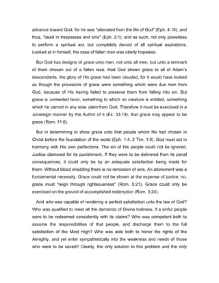 advance toward God, for he was "alienated from the life of God" (Eph. 4:18), and
thus, "dead in trespasses and sins" (Eph. 2:1); and as such, not only powerless
to perform a spiritual act, but completely devoid of all spiritual aspirations.
Looked at in himself, the case of fallen man was utterly hopeless.
But God has designs of grace unto men, not unto all men, but unto a remnant
of them chosen out of a fallen race. Had God shown grace to all of Adam’s
descendants, the glory of His grace had been clouded, for it would have looked
as though the provisions of grace were something which were due men from
God, because of His having failed to preserve them from falling into sin. But
grace is unmerited favor, something to which no creature is entitled, something
which he cannot in any wise claim from God. Therefore it must be exercised in a
sovereign manner by the Author of it (Ex. 33:19), that grace may appear to be
grace (Rom. 11:6).
But in determining to show grace unto that people whom He had chosen in
Christ before the foundation of the world (Eph. 1:4, 2 Tim. 1:9), God must act in
harmony with His own perfections. The sin of His people could not be ignored.
Justice clamored for its punishment. If they were to be delivered from its penal
consequences, it could only be by an adequate satisfaction being made for
them. Without blood shedding there is no remission of sins. An atonement was a
fundamental necessity. Grace could not be shown at the expense of justice; no,
grace must "reign through righteousness" (Rom. 5:21). Grace could only be
exercised on the ground of accomplished redemption (Rom. 3:24).
And who was capable of rendering a perfect satisfaction unto the law of God?
Who was qualified to meet all the demands of Divine holiness, if a sinful people
were to be redeemed consistently with its claims? Who was competent both to
assume the responsibilities of that people, and discharge them to the full
satisfaction of the Most High? Who was able both to honor the rights of the
Almighty, and yet enter sympathetically into the weakness and needs of those
who were to be saved? Clearly, the only solution to this problem and the only
 