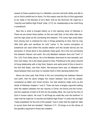 answer to these questions lay in a Mediator, one who had both ability and title to
act on God’s behalf and on theirs. For this reason was the Son of God appointed
to be made in the likeness of sin’s flesh, that as the God-man He might be a
"merciful and faithful High Priest" (Heb. 2:17); for mediatorship is the chief thing
in priesthood.
Now this is what is brought before us in the opening verse of Hebrews 5.
There we are shown three parties: on the one side God, on the other side men,
and the high priest as the connecting link between: "For every high priest taken
from among men is ordained for men in things pertaining to God, that he may
offer both gifts and sacrifices for sins" (verse 1). No correct conception of
priesthood can exist where this double relation and this double service are not
perceived. In Christ alone is this perfectly made good. He is the one connecting
link between Heaven and earth, the only Mediator between God and "men" (1
Tim. 2:5). From Deity above, He is the Mediator downward to men beneath; and
from men below, He is the Head upward to God. Priesthood is the alone channel
of living relationship with a holy God. Solemn and awful proof of this is found in
the fact that Satan, and then Adam, fell because there was no Mediator who
stood between them and God, to maintain them in their standing before Him.
Above we have said, that Christ is the one connecting link between Heaven
and earth, that He alone bridges the chasm between God and His people,
considered as fallen and mined sinners. Our last sentence really sums up the
whole of Hebrews chapters 1 and 2. There we have a lengthy argument setting
forth the relation between the two natures in Christ, the Divine and the human,
and the needs-be of both to fit Him for the priestly office. He must be the Son of
God in human nature. He must "in all things be made like unto His brethren" in
order that He might be "a merciful and faithful High Priest;" in order that He might
"make propitiation for the sins of the people;" and in order that He might be "able
to succor them that are tempted." Hebrews 2:17, 18 brings us to the climax of
the apostle’s argument in those two chapters.
 