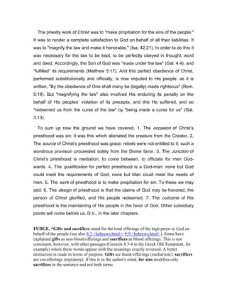 The priestly work of Christ was to "make propitiation for the sins of the people."
It was to render a complete satisfaction to God on behalf of all their liabilities. It
was to "magnify the law and make it honorable." (Isa. 42:21). In order to do this it
was necessary for the law to be kept, to be perfectly obeyed in thought, word
and deed. Accordingly, the Son of God was "made under the law" (Gal. 4:4), and
"fulfilled" its requirements (Matthew 5:17). And this perfect obedience of Christ,
performed substitutionally and officially, is now imputed to His people: as it is
written, "By the obedience of One shall many be (legally) made righteous" (Rom.
5:19). But "magnifying the law" also involved His enduring its penalty on the
behalf of His peoples’ violation of its precepts, and this He suffered, and so
"redeemed us from the curse of the law" by "being made a curse for us" (Gal.
3:13).
To sum up now the ground we have covered. 1.... The occasion of Christ’s
priesthood was sin: it was this which alienated the creature from the Creator. 2....
The source of Christ’s priesthood was grace: rebels were not entitled to it; such a
wondrous provision proceeded solely from the Divine favor. 3.... The Junction of
Christ’s priesthood is mediation, to come between, to officiate for men God-
wards. 4.... The qualification for perfect priesthood is a God-man: none but God
could meet the requirements of God; none but Man could meet the needs of
men. 5.... The work of priesthood is to make propitiation for sin. To these we may
add: 6.... The design of priesthood is that the claims of God may be honored, the
person of Christ glorified, and His people redeemed. 7.... The outcome of His
priesthood is the maintaining of His people in the favor of God. Other subsidiary
points will come before us, D.V., in the later chapters.
FUDGE, “Gifts and sacrifices stand for the total offerings of the high priest to God on
behalf of the people (see also 8:3 <hebrews.html>; 9:9 <hebrews.html>). Some have
explained gifts as non-blood offerings and sacrifices as blood offerings. This is not
consistent, however, with other passages (Genesis 4:3-4 in the Greek Old Testament, for
example) where these words appear with the meanings exactly reversed. A better
distinction is made in terms of purpose. Gifts are thank-offerings (eucharistic); sacrifices
are sin-offerings (expiatory). If this is in the author's mind, for sins modifies only
sacrifices in the sentence and not both terms.
 