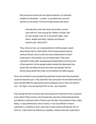 Not just anyone could rush into God's presence. An individual
needed an intercessor - a priest - to go before the Lord and
sacrifice on his behalf. The first of these priests was Aaron:
And take thou unto thee Aaron thy brother, and his
sons with him, from among the children of Israel, that
he may minister unto me in the priest's office, even
Aaron, Nadab and Abihu, Eleazar and Ithamar,
Aaron's sons. (Exod 28:1)
Thus, that one man, as a representative of all the people, would
stand before God on their behalf. And his descendants were to
continue the job; only a Levite who was a descendant of Aaron
could stand in this position, but not without peril. They were
instructed to wear gold, pomegranate-shaped bells around the hem
of their garment. As the people waited outside the tabernacle they
would hear the bells and know that God was pleased with the
service being performed inside, but sometimes the bells stopped.
Once, two of Aaron's sons decided the particular incense God had prescribed
could be improved upon. They took their new concoction into the tabernacle and
were instantly killed for approaching and worshipping God in their own fashion
(Lev. 10). Again, how we approach Him is very, very important.
Even though this line of priests was hand-picked and ordained of God, and given
every detail of their service; even though they wore the consecrated garments
and offered a continuous flow of blood upon the altar, the priesthood had a major
failing - it was performed by mere humans. To be truly effective it had to
culminate in a sacrifice of such value that it could once-for-all cleanse men of
their sin. It also had to be offered by a spotless, sinless priest who could stand
 