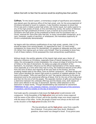before God with no fear that his service would be anything less than perfect.
Coffman, “Coffman, “Coffman, “Coffman, “In the Jewish system, a tremendous weight of significance and emphasis
was placed upon the glorious office of the high priest; and, for the encouragement of
Christians tempted to revert to Judaism, it was therefore necessary to show that
Christ was and is indeed a great high priest, not merely equal, but vastly superior to
any of the high priests of Israel. In this and following verses, the author of Hebrews
analyzes the high priesthood of Christ in such a manner as to prove that the
Christians who had given up the priesthood of Aaron and his successors had, in
Christ, received far more than they had lost. In every conceivable comparison, as to
rank, character, quality of sacrifice, or whatsoever, the marvelous superiority of
Christ is emphatically demonstrated.
He begins with the ordinary qualifications of any high priest, namely, that (1) he
should be taken from among people; (2) appointed by God; (3) have tender
compassion for those whom he represented; (4) possess an adequate sacrifice; and
(5) refrain from taking such an honor unto himself. Then he proceeds to show how,
in all of these matters, Christ possessed the most extraordinary qualifications.
Without doubt, the earthly splendor of the Jewish high priest was a factor of
seductive influence on Christians, especially those of Jewish background. His rich
robes, the extravagantly ornate breastplate, the unique privilege of entering the Holy
of Holies on the day of atonement, his status as judge and president of the
Sanhedrin, his dramatic influence as the official representative of the Jewish nation,
more especially at a time when they had no king, the traditional descent of the office
from the sons of Aaron and reaching all the way back to the Exodus, and the
grudging respect paid to the office, even by Roman conquerors - all these things and
many others elevated the Jewish high priest to a position of isolated splendor in the
eyes of the people. "Gifts and sacrifices for sins" has special reference to the day of
atonement and to the ceremonial offering of blood, first for the sins of the high priest
and then for the sins of all the people. The separate mention of gifts and sacrifices is
a distinction between the unbloody offerings and the bloody ones, both classes of
which were offered on the day of atonement. Barmby called attention to this
distinction in these words, "Though bloodshedding was essential for atonement
(Hebrews 9:22 ), the unbloody [Hebrew: minchah] formed part of the ceremony
of expiation, and this notably on the day of atonement."
God made specific commands to help insure the high priest would minister with
compassion. In the breastplate of the high priest were set twelve stones engraved
with the names of the tribes of Israel, and on the shoulder straps were stones engraved
with the names of the tribes. In this, the people of Israel were always on the heart and
on the shoulders of the high priest (Exodus 28:4-30).
. The true priesthood, and the high priest, came from a specific
line of descent. Every priest came from Jacob, Abraham’s
grandson, whose name was changed to Israel. Every priest came
 