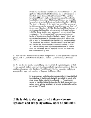 from Levi, one of Israel’s thirteen sons. God set the tribe of Levi
apart as a tribe committed to His service and as representatives of
the whole nation (Exodus 13:2; Numbers 3:40-41). Gershon,
Kohath and Merari were Levi’s three sons; each of these family
lines had their own duties. The family of Gershon had care of the
tabernacle’s screen (veil), fence, and curtains (Numbers 3:25-26).
The family of Kohath will this family had care of the tabernacle’s
furnishings, such as the lampstand, altar of incense, and the ark of
the covenant (Numbers 3:31-32). The family of Merari had care of
the boards and pillars of the tabernacle and the fence (Numbers
3:36-37). These families were not properly priests, though they
were Levites. The priesthood itself came through Aaron, the
brother of Moses, of the family of Kohath. Aaron’s family and
their descendants made up the priests and the high priest, those
able to serve in the tabernacle itself and to offer sacrifice to God.
The high priest was generally the eldest son of Aaron, except if
they disqualified themselves like Nadab and Abihu (Leviticus
10:1-3) or according to the regulations of Leviticus 21. In this
sense, the priesthood was not popularly elected, but chosen by
God, not appointed by man.
ii. There are some dreadful instances where men presumed to act as priests who were not
priests, such as Korah (Numbers 16), Saul (1 Samuel 13) and Uzziah (2 Chronicles
26:16).
iii. We can also not take the honor of being our own priest. It is great arrogance to think
we can approach God on our own, without a priest; but it is great superstition to think we
need any other priest other than Jesus Christ Himself. God has provided a mediator, a
priest, and we must avail ourselves of the priest God has provided.
iv. “A sinner can undertake to manage nothing towards God
immediately, or by himself, but with a mediating priest, who
must know God’s mind and perform it . . . The common
sense of mankind about it since the fall doth evidence it; no
nation being without a religion, a temple, a place of worship,
or a priest.” (Poole)
2 He is able to deal gently with those who are
ignorant and are going astray, since he himself is
 