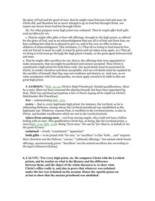 the glory of God and the good of men, that he might come between God and man. So
Christ did; and therefore let us never attempt to go to God but through Christ, nor
expect any favour from God but through Christ.
III. For what purpose every high priest was ordained: That he might offer both gifts
and sacrifices for sin.
1. That he might offer gifts or free-will offerings, brought to the high priest, so offered
for the glory of God, and as an acknowledgment that our all is of him and from him; we
have nothing but what he is pleased to give us, and of his own we offer to him an
oblation of acknowledgment. This intimates, (1.) That all we bring to God must be free
and not forced; it must be a gift; it must be given and not taken away again. (2.) That all
we bring to God must go through the high priest's hands, as the great agent between God
and man.
2. That he might offer sacrifices for sin; that is, the offerings that were appointed to
make atonement, that sin might be pardoned and sinners accepted. Thus Christ is
constituted a high priest for both these ends. Our good deeds must be presented by
Christ, to render ourselves and them acceptable; and our evil deeds must be expiated by
the sacrifice of himself, that they may not condemn and destroy us. And now, as we
value acceptance with God and pardon, we must apply ourselves by faith to this our
great high priest.
5. JAMISO , "Heb_5:1-14. Christ’s High Priesthood; Needed qualifications; Must
be a man; Must not have assumed the dignity himself, but have been appointed by
God; Their low spiritual perceptions a bar to Paul’s saying all he might on Christ’s
Melchisedec-like Priesthood.
For — substantiating Heb_4:15.
every — that is, every legitimate high priest; for instance, the Levitical, as he is
addressing Hebrews, among whom the Levitical priesthood was established as the
legitimate one. Whatever, reasons Paul, is excellent in the Levitical priests, is also in
Christ, and besides excellencies which are not in the Levitical priests.
taken from among men — not from among angels, who could not have a fellow
feeling with us men. This qualification Christ has, as being, like the Levitical priest, a
man (Heb_2:14, Heb_2:16). Being “from men,” He can be “for (that is, in behalf of, for
the good of) men.”
ordained — Greek, “constituted,” “appointed.”
both gifts — to be joined with “for sins,” as “sacrifices” is (the “both ... and” requires
this); therefore not the Hebrew, “mincha,” “unbloody offerings,” but animal whole burnt
offerings, spontaneously given. “Sacrifices” are the animal sacrifices due according to
the legal ordinance [Estius].
6. CALVI , "For every high priest, etc. He compares Christ with the Levitical
priests, and he teaches us what is the likeness and the difference
between them; and the object of the whole discourse is, to show what
Christ's office really is, and also to prove that whatever was ordained
under the law was ordained on his account. Hence the Apostle passes on
at last to show that the ancient priesthood was abolished.
 