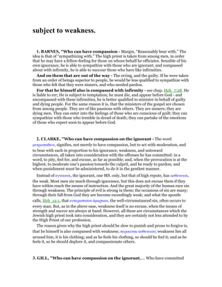 subject to weakness.
1. BAR ES, "Who can have compassion - Margin, “Reasonably bear with.” The
idea is that of “sympathizing with.” The high priest is taken from among men, in order
that he may have a fellow-feeling for those on whose behalf he officiates. Sensible of his
own ignorance, he is able to sympathize with those who are ignorant; and compassed
about with infirmity, he is able to succour those who have like infirmities.
And on them that are out of the way - The erring, and the guilty. If he were taken
from an order of beings superior to people, be would be less qualified to sympathize with
those who felt that they were sinners, and who needed pardon.
For that he himself also is compassed with infirmity - see chap. Heb_7:28. He
is liable to err; He is subject to temptation; he must die, and appear before God - and
encompassed with these infirmities, he is better qualified to minister in behalf of guilty
and dying people. For the same reason it is, that the ministers of the gospel are chosen
from among people. They are of like passions with others. They are sinners; they are
dying men. They can enter into the feelings of those who are conscious of guilt; they can
sympathize with those who tremble in dread of death; they can partake of the emotions
of those who expect soon to appear before God.
2. CLARKE, "Who can have compassion on the ignorant - The word
µετριοπαθειν, signifies, not merely to have compassion, but to act with moderation, and
to bear with each in proportion to his ignorance, weakness, and untoward
circumstances, all taken into consideration with the offenses he has committed: in a
word, to pity, feel for, and excuse, as far as possible; and, when the provocation is at the
highest, to moderate one’s passion towards the culprit, and be ready to pardon; and
when punishment must be administered, to do it in the gentlest manner.
Instead of αγνοουσι, the ignorant, one MS. only, but that of high repute, has ασθενουσι,
the weak. Most men sin much through ignorance, but this does not excuse them if they
have within reach the means of instruction. And the great majority of the human race sin
through weakness. The principle of evil is strong in them; the occasions of sin are many;
through their fall from God they are become exceedingly weak; and what the apostle
calls, Heb_12:1, that ευπεριστατον ᅋµαρτιαν, the well-circumstanced sin, often occurs to
every man. But, as in the above ease, weakness itself is no excuse, when the means of
strength and succor are always at hand. However, all these are circumstances which the
Jewish high priest took into consideration, and they are certainly not less attended to by
the High Priest of our profession.
The reason given why the high priest should be slow to punish and prone to forgive is,
that he himself is also compassed with weakness; περικειται ασθενειαν; weakness lies all
around him, it is his clothing; and as he feels his clothing, so should he feel it; and as he
feels it, so he should deplore it, and compassionate others.
3. GILL, "Who can have compassion on the ignorant,.... Who have committed
 