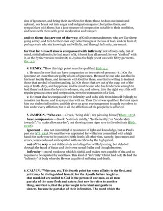sins of ignorance, and bring their sacrifices for them; these he does not insult and
upbraid, nor break out into anger and indignation against; but pities them, and
sympathizes with them; has a just measure of compassion suitable to their condition,
and bears with them with great moderation and temper:
and on them that are out of the way; of God's commandments; who are like sheep
going astray, and turn to their own way; who transgress the law of God, and err from it;
perhaps such who sin knowingly and wilfully, and through infirmity, are meant:
for that he himself also is compassed with infirmity; not of body only, but of
mind, sinful infirmity; he had much of it, it beset him all around; he was "clothed" with
it, as the Syriac version renders it; as Joshua the high priest was with filthy garments,
Zec_3:3.
4. HE RY, "How this high priest must be qualified, Heb_5:2.
1. He must be one that can have compassion on two sorts of persons: - (1.) On the
ignorant, or those that are guilty of sins of ignorance. He must be one who can find in
his heart to pity them, and intercede with God for them, one that is willing to instruct
those that are dull of understanding. (2.) On those that are out of the way, out of the
way of truth, duty, and happiness; and he must be one who has tenderness enough to
lead them back from the by-paths of error, sin, and misery, into the right way: this will
require great patience and compassion, even the compassion of a God.
2. He must also be compassed with infirmity; and so be able from himself feelingly to
consider our frame, and to sympathize with us. Thus Christ was qualified. He took upon
him our sinless infirmities; and this gives us great encouragement to apply ourselves to
him under every affliction; for in all the afflictions of his people he is afflicted.
5. JAMISO , "Who can — Greek, “being able”; not pleasing himself (Rom_15:3).
have compassion — Greek, “estimate mildly,” “feel leniently,” or “moderately
towards”; “to make allowance for”; not showing stern rigor save to the obstinate (Heb_
10:28).
ignorant — sins not committed in resistance of light and knowledge, but as Paul’s
past sin (1Ti_1:13). No sacrifice was appointed for willful sin committed with a high
hand; for such were to be punished with death; all other sins, namely, ignorances and
errors, were confessed and expiated with sacrifices by the high priest.
out of the way — not deliberately and altogether willfully erring, but deluded
through the fraud of Satan and their own carnal frailty and thoughtlessness.
infirmity — moral weakness which is sinful, and makes men capable of sin, and so
requires to be expiated by sacrifices. This kind of “infirmity” Christ had not; He had the
“infirmity” of body whereby He was capable of suffering and death.
6. CALVI , "Who can, etc. This fourth point has some affinity to the first, and
yet it may be distinguished from it; for the Apostle before taught us
that mankind are united to God in the person of one man, as all men
partake of the same flesh and nature; but now he refers to another
thing, and that is, that the priest ought to be kind and gentle to
sinners, because he partakes of their infirmities. The word which the
 