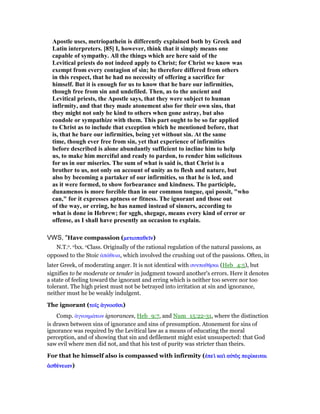 Apostle uses, metriopathein is differently explained both by Greek and
Latin interpreters. [85] I, however, think that it simply means one
capable of sympathy. All the things which are here said of the
Levitical priests do not indeed apply to Christ; for Christ we know was
exempt from every contagion of sin; he therefore differed from others
in this respect, that he had no necessity of offering a sacrifice for
himself. But it is enough for us to know that he bare our infirmities,
though free from sin and undefiled. Then, as to the ancient and
Levitical priests, the Apostle says, that they were subject to human
infirmity, and that they made atonement also for their own sins, that
they might not only be kind to others when gone astray, but also
condole or sympathize with them. This part ought to be so far applied
to Christ as to include that exception which he mentioned before, that
is, that he bare our infirmities, being yet without sin. At the same
time, though ever free from sin, yet that experience of infirmities
before described is alone abundantly sufficient to incline him to help
us, to make him merciful and ready to pardon, to render him solicitous
for us in our miseries. The sum of what is said is, that Christ is a
brother to us, not only on account of unity as to flesh and nature, but
also by becoming a partaker of our infirmities, so that he is led, and
as it were formed, to show forbearance and kindness. The participle,
dunamenos is more forcible than in our common tongue, qui possit, "who
can," for it expresses aptness or fitness. The ignorant and those out
of the way, or erring, he has named instead of sinners, according to
what is done in Hebrew; for sggh, shegage, means every kind of error or
offense, as I shall have presently an occasion to explain.
VWS, "Have compassion (µετιοπαθεሏµετιοπαθεሏµετιοπαθεሏµετιοπαθεሏνννν)
N.T.o. olxx. oClass. Originally of the rational regulation of the natural passions, as
opposed to the Stoic ᅊπάθεια, which involved the crushing out of the passions. Often, in
later Greek, of moderating anger. It is not identical with συνπαθᇿσαι (Heb_4:5), but
signifies to be moderate or tender in judgment toward another's errors. Here it denotes
a state of feeling toward the ignorant and erring which is neither too severe nor too
tolerant. The high priest must not be betrayed into irritation at sin and ignorance,
neither must he be weakly indulgent.
The ignorant (τοሏτοሏτοሏτοሏςςςς ᅊγνοοሞᅊγνοοሞᅊγνοοሞᅊγνοοሞσισισισι)
Comp. ᅊγνοηµάτων ignorances, Heb_9:7, and Num_15:22-31, where the distinction
is drawn between sins of ignorance and sins of presumption. Atonement for sins of
ignorance was required by the Levitical law as a means of educating the moral
perception, and of showing that sin and defilement might exist unsuspected: that God
saw evil where men did not, and that his test of purity was stricter than theirs.
For that he himself also is compassed with infirmity (ᅚπεᆳ καᆳ αᆒτᆵᅚπεᆳ καᆳ αᆒτᆵᅚπεᆳ καᆳ αᆒτᆵᅚπεᆳ καᆳ αᆒτᆵςςςς περίπερίπερίπερίκειταικειταικειταικειται
ᅊσθέᅊσθέᅊσθέᅊσθένειαννειαννειαννειαν)
 