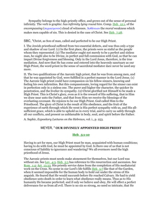 Sympathy belongs to the high-priestly office, and grows out of the sense of personal
infirmity. The verb is graphic: has infirmity lying round him. Comp. Heb_12:1, of the
encompassing (περικείµενον) cloud of witnesses. ᅒσθένειαν the moral weakness which
makes men capable of sin. This is denied in the case of Christ. See Heb_7:28.
SBC, "Christ, as Son of man, called and perfected to be our High Priest.
I. The Jewish priesthood suffered from two essential defects, and was thus only a type
and shadow of our Lord. (1) In the first place, the priests were as sinful as the people
whom they represented. (2) The mediator ought not merely to be a perfect and sinless
man, he ought also to be Divine, in perfect and full communion with God, so that he can
impart Divine forgiveness and blessing. Only in the Lord Jesus, therefore, is the true
mediation. And now that He has come and entered into the heavenly sanctuary as our
High Priest, the word priest in the sense of sacerdotal mediator dare never be used any
more.
II. The two qualifications of the Aaronic high priest, that he was from among men, and
that he was appointed by God, were fulfilled in a perfect manner in the Lord Jesus. (1)
The Aaronic high priest could have compassion on his fellow sinners, knowing and
feeling his own infirmities. But this compassionate, loving regard for the sinner can exist
in perfection only in a sinless one. The purer and higher the character, the quicker its
penetration, and the livelier its sympathy. (2) Christ glorified not Himself to be made a
High Priest. This is Christ’s glory, even as it is the reward of His suffering, that in Him
we draw near unto the Father, and that from Him we receive the blessings of the
everlasting covenant. He rejoices to be our High Priest. God called Him to the
Priesthood. The glory of Christ is the result of His obedience, and the fruit of the
experience of earth through which He went is His perfect sympathy with us, and His all-
sufficient grace, which is able to uphold us in every trial, and to carry us safely through
all our conflicts, and present us unblamable in body, soul, and spirit before the Father.
A. Saphir, Expository Lectures on the Hebrews, vol. i., p. 253.
MEYER, " OUR DIVINELY APPOINTED HIGH PRIEST
Heb_5:1-10
Having to act for men, our High Priest must be man, acquainted with human conditions;
having to do with God, he must be appointed by God. Is there one of us that is not
conscious of liability to ignorance and wandering? We all evermore need the high
priesthood of Jesus.
The Aaronic priests must needs make atonement for themselves, but our Lord was
without sin. See Lev_4:3. Heb_5:5 has reference to His resurrection and ascension. See
Rom_1:4; Act_13:33. His priestly service dates from the completion of His mediatorial
work on the Cross. No scene in our Lord’s life fulfills Heb_5:7 like that of the Garden,
when it seemed impossible for the human body to hold out under the stress of His
anguish. He feared that He would succumb before He reached Calvary. He had to yield
obedience unto death in order to learn what obedience really means. Thus as to His
humanity He became perfected; and if only we believe and obey, He will effect a perfect
deliverance for us from all evil. There is no sin so strong, no need so intricate, that He
 