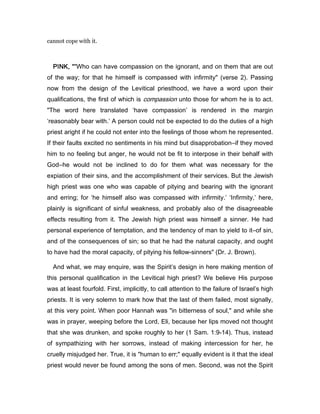 cannot cope with it.
PINK, “PINK, “PINK, “PINK, “"Who can have compassion on the ignorant, and on them that are out
of the way; for that he himself is compassed with infirmity" (verse 2). Passing
now from the design of the Levitical priesthood, we have a word upon their
qualifications, the first of which is compassion unto those for whom he is to act.
"The word here translated ‘have compassion’ is rendered in the margin
‘reasonably bear with.’ A person could not be expected to do the duties of a high
priest aright if he could not enter into the feelings of those whom he represented.
If their faults excited no sentiments in his mind but disapprobation―if they moved
him to no feeling but anger, he would not be fit to interpose in their behalf with
God―he would not be inclined to do for them what was necessary for the
expiation of their sins, and the accomplishment of their services. But the Jewish
high priest was one who was capable of pitying and bearing with the ignorant
and erring; for ‘he himself also was compassed with infirmity.’ ‘Infirmity,’ here,
plainly is significant of sinful weakness, and probably also of the disagreeable
effects resulting from it. The Jewish high priest was himself a sinner. He had
personal experience of temptation, and the tendency of man to yield to it―of sin,
and of the consequences of sin; so that he had the natural capacity, and ought
to have had the moral capacity, of pitying his fellow-sinners" (Dr. J. Brown).
And what, we may enquire, was the Spirit’s design in here making mention of
this personal qualification in the Levitical high priest? We believe His purpose
was at least fourfold. First, implicitly, to call attention to the failure of Israel’s high
priests. It is very solemn to mark how that the last of them failed, most signally,
at this very point. When poor Hannah was "in bitterness of soul," and while she
was in prayer, weeping before the Lord, Eli, because her lips moved not thought
that she was drunken, and spoke roughly to her (1 Sam. 1:9-14). Thus, instead
of sympathizing with her sorrows, instead of making intercession for her, he
cruelly misjudged her. True, it is "human to err;" equally evident is it that the ideal
priest would never be found among the sons of men. Second, was not the Spirit
 