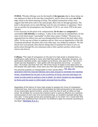 FUDGE, “Priestly offerings were for the benefit of the ignorant, that is, those whose sin
was unknown to them at the time they committed it, and for those who were out of the
way, which is the literal meaning of erring. The original construction of this verse
suggests that both terms refer to the same people, those who err through ignorance. The
point is that priestly service and offerings were for sins of weakness or ignorance. There
was no sacrifice for presumptuous sins (Numbers 15:30-31; see verses 22ff in the same
chapter).
It was necessary for the priest to be compassionate, for he also was compassed or
surrounded with infirmity or weakness. A play on the word may be intended here, for the
same word which means "surrounded" at other times means "clothed." The priest was
separated from his fellow Jews and was distinguished from them by the holy robes of his
office. Yet he was one of them in weakness and sin. Here was an imperfection of the Old
Testament priesthood -the priest, like every other man, was clothed in weakness. The fact
that he also wore priestly robes did not change that! It remained for Christ to serve as
perfect priest through His own sinlessness and to offer a perfect sacrifice which could
remove sins forever.
Coffman, “The need of compassion on the part of a high priest is stressed here, a
qualification sadly lacking in many who held that position. Alexander Jannaeus, one
particularly heartless priest, was singled out by Bruce, who said of him, "No man in
Israel was less disposed to `bear gently with the ignorant and erring' - or anyone
else." He further said that from the "fall of the house of Zadok to the destruction of
the temple 240 years later, there were very few high priests in Israel who manifested
the personal qualities so indispensable to their sacred office."
F2 Also, the
generation that first received Hebrews were close enough to remember the heartless
Annas, remembered for his part in the crucifixion of Christ, and who had begun his
career as high priest by putting a man to death, for which injustice he was deposed
by Rome and the power to inflict death removed from his office.
Regardless of the failure of many high priests to possess the virtue of compassion
mentioned here, that virtue should nevertheless be held prerequisite to the exercise
of any meaningful sacred ministry, and far more for that of such an office as high
priest. No antidote for a proud and vindictive spirit is quite as effective as a penitent
consciousness of one's own sins and shortcomings, an excellent example being Paul,
who said, "I have great sorrow and unceasing pain in my heart. For I could wish that
I myself were anathema from Christ for my brethren's sake my kinsmen according to
the flesh" (Romans 9:2,3 ).
 